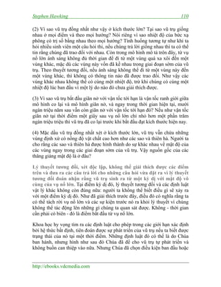 Stephen Hawking 110
http://ebooks.vdcmedia.com
(2) Vì sao vũ trụ đồng nhất như vậy ở kích thước lớn? Tại sao vũ trụ giống
nhau ở mọi điểm và theo mọi hướng? Nói riêng vì sao nhiệt độ của bức xạ
phông có trị số bằng nhau theo mọi hướng? Tình huống tương tự như khi ta
hỏi nhiều sinh viên một câu hỏi thi, nếu chúng trả lời giống nhau thì ta có thể
tin rằng chúng đã trao đổi với nhau. Còn trong mô hình mô tả trên đây, từ vụ
nổ lớn ánh sáng không đủ thời gian để đi từ một vùng quá xa xôi đến một
vùng khác, mặc dù các vùng này vốn đã kề nhau trong giai đoạn sớm của vũ
trụ. Theo thuyết tương đối, nếu ánh sáng không thể đi từ một vùng này đến
một vùng khác, thì không có thông tin nào đã được trao đổi. Như vậy các
vùng khác nhau không thể có cùng một nhiệt độ, trừ khi chúng có cùng một
nhiệt độ lúc ban đầu vì một lý do nào đó chưa giải thích được.
(3) Vì sao vũ trụ bắt đầu giãn nở với vận tốc tới hạn là vận tốc ranh giới giữa
mô hình co lại và mô hình giãn nở, và ngay trong thời gian hiện tại, mười
ngàn triệu năm sau vẫn còn giãn nở với vận tốc tới hạn đó? Nếu như vận tốc
giãn nở tại thời điểm một giây sau vụ nổ lớn chỉ nhỏ hơn một phần trăm
ngàn triệu triệu thì vũ trụ đã co lại trước khi bắt đầu đạt kích thước hiện nay.
(4) Mặc dầu vũ trụ đồng nhất xét ở kích thước lớn, vũ trụ vẫn chứa những
vùng định xứ có nồng độ vật chất cao hơn như các sao và thiên hà. Người ta
cho rằng các sao và thiên hà được hình thành do sự khác nhau về mật độ của
các vùng ngay trong các giai đoạn sớm của vũ trụ. Vậy nguồn gốc của các
thăng giáng mật độ là ở đâu?
Lý thuyết tương đối, xét độc lập, không thể giải thích được các điểm
trên và đưa ra các câu trả lời cho những câu hỏi vừa đặt ra vì lý thuyết
tương đối đoán nhận rằng vũ trụ sinh ra từ một kỳ dị với mật độ vô
cùng của vụ nổ lớn. Tại điểm kỳ dị đó, lý thuyết tương đối và các định luật
vật lý khác không còn đúng nữa: người ta không thể biết điều gì sẽ xảy ra
với một điểm kỳ dị đó. Như đã giải thích trước đây, điều đó có nghĩa rằng ta
có thể tách rời vụ nổ lớn và các sự kiện trước nó ra khỏi lý thuyết vì chúng
không thể tác động lên những gì chúng ta quan sát được. Không - thời gian
cần phải có biên - đó là điểm bắt đầu từ vụ nổ lớn.
Khoa học hy vọng tìm ra các định luật cho phép trong các giới hạn xác định
bởi hệ thức bất định, tiên đoán được sự phát triển của vũ trụ nếu ta biết được
trạng thái của nó tại một thời điểm. Những định luật đó có thể là do Chúa
ban hành, nhưng hình như sau đó Chúa đã để cho vũ trụ tự phát triển và
không buồn can thiệp vào nữa. Nhưng Chúa đã chọn điều kiện ban đầu hoặc
 