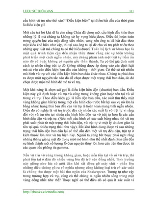 LƯỢC SỬ THỜI GIAN 111
http://ebooks.vdcmedia.com
cấu hình vũ trụ như thế nào? “Điều kiện biên” tại điểm bắt đầu của thời gian
là điều kiện gì?
Một câu trả lời khả dĩ là cho rằng Chúa đã chọn một cấu hình đầu tiên theo
những lý lẽ mà chúng ta không có hy vọng hiểu được. Điều đó hoàn toàn
trong quyền lực của một đấng siêu nhân, song nếu ông ta đã bắt đầu theo
một kiểu khó hiểu như vậy, thì tại sao ông ta lại để cho vũ trụ phát triển theo
những quy luật mà chúng ta có thể hiểu được? Toàn bộ lịch sử khoa học là
một quá trình tiệm cận đến nhận thức được rằng các sự kiện không
phát triển một cách ngẫu nhiên, mà chúng phản ánh một trật tự tiềm ẩn
nào đó có hoặc không có nguồn gốc thần thánh. Ta có thể giả định một
cách tự nhiên rằng trật tự đó không những được áp dụng vào các định luật
mà cả vào các điều kiện ban đầu của không - thời gian. Có thể có rất nhiều
mô hình vũ trụ với các điều kiện biên ban đầu khác nhau. Chúng ta phải đưa
ra được một nguyên tắc nào đó để chọn được một trạng thái ban đầu, do đó
chọn được một mô hình để mô tả vũ trụ.
Một khả năng là chọn cái gọi là điều kiện hỗn độn (chaotic) ban đầu. Điều
kiện này giả định hoặc vũ trụ vô cùng trong không gian hoặc tồn tại vô số
trong vũ trụ. Theo điều kiện gọi là hỗn độn ban đầu, xác suất tìm thấy một
vùng không gian bất kỳ trong một cấu hình cho trước bất kỳ sau vụ nổ lớn là
bằng nhau: trạng thái ban đầu của vũ trụ là hoàn toàn mang tính ngẫu nhiên.
Điều đó có nghĩa là vũ trụ trước đây có nhiều xác suất là vô trật tự vì rằng
đối với vũ trụ tồn tại nhiều cấu hình hỗn độn và vô trật tự hơn là các cấu
hình đều đặn và trật tự. (Nếu mỗi cấu hình có xác suất bằng nhau thì vũ trụ
phải xuất phát từ một trạng thái hỗn độn, vô trật tự vì một lý do đơn giản là
tồn tại quá nhiều trạng thái như vậy). Rất khó hình dung được vì sao những
trạng thái hỗn độn ban đầu lại có thể dẫn đến một vũ trụ đều đặn, trật tự ở
kích thước lớn như vũ trụ hiện nay. Người ta cũng bắt buộc phải nghĩ rằng
những thăng giáng mật độ trong một mô hình như thế nhất định phải dẫn đến
sự hình thành một số lượng lỗ đen nguyên thủy lớn hơn cận trên thu được từ
các quan trắc phông tia gamma.
Nếu vũ trụ vô cùng trong không gian, hoặc nếu tồn tại vô số vũ trụ, thì
phải tồn tại ở đâu đó nhiều vùng lớn đã trở nên đồng nhất. Tình huống
này giống như lúc có một đàn khỉ rất đông gõ máy chữ - phần lớn
những điều chúng gõ ra vô nghĩa nhưng cũng không loại trừ có xác suất
là chúng thu được một bài thơ ngắn của Shakespear. Tương tự như vậy
trong trường hợp vũ trụ, cũng có thể chúng ta ngẫu nhiên sống trong một
vùng đồng nhất như thế? Thoạt nghĩ có thể điều đó có quá ít xác suất vì
 