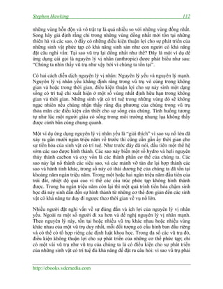 Stephen Hawking 112
http://ebooks.vdcmedia.com
những vùng hỗn độn và vô trật tự là quá nhiều so với những vùng đồng nhất.
Song hãy giả định rằng chỉ trong những vùng đồng nhất mới tồn tại những
thiên hà và các sao, ở đấy có những điều kiện thuận lợi cho sự phát triển của
những sinh vật phức tạp có khả năng sinh sản như con người có khả năng
đặt câu nghi vấn: Tại sao vũ trụ lại đồng nhất như thế? Đây là một ví dụ để
ứng dụng cái gọi là nguyên lý vị nhân (anthropic) được phát biểu như sau:
“Chúng ta nhìn thấy vũ trụ như vậy bởi vì chúng ta tồn tại”.
Có hai cách diễn dịch nguyên lý vị nhân: Nguyên lý yếu và nguyên lý mạnh.
Nguyên lý vị nhân yếu khẳng định rằng trong vũ trụ vô cùng trong không
gian và hoặc trong thời gian, điều kiện thuận lợi cho sự nảy sinh một dạng
sống có trí tuệ chỉ xuất hiện ở một số vùng nhất định hữu hạn trong không
gian và thời gian. Những sinh vật có trí tuệ trong những vùng đó sẽ không
ngạc nhiên nếu chúng nhận thấy rằng địa phương của chúng trong vũ trụ
thỏa mãn các điều kiện cần thiết cho sự sống của chúng. Tình huống tương
tự như lúc một người giàu có sống trong môi trường nhung lụa không thấy
được cảnh bần cùng chung quanh.
Một ví dụ ứng dụng nguyên lý vị nhân yếu là “giải thích” vì sao vụ nổ lớn đã
xảy ra gần mười ngàn triệu năm về trước thì cũng cần gần ấy thời gian cho
sự tiến hóa của sinh vật có trí tuệ. Như trước đây đã nói, đầu tiên một thế hệ
sớm các sao được hình thành. Các sao này biến một số hydro và heli nguyên
thủy thành cacbon và oxy vốn là các thành phần cơ thể của chúng ta. Các
sao này lại nổ thành các siêu sao, và các mảnh vỡ tàn dư lại hợp thành các
sao và hành tinh khác, trong số này có thái dương hệ của chúng ta đã tồn tại
khoảng năm ngàn triệu năm. Trong một hoặc hai ngàn triệu năm đầu tiên của
trái đất, nhiệt độ quá cao vì thế các cấu trúc phức tạp không hình thành
được. Trong ba ngàn triệu năm còn lại thì một quá trình tiến hóa chậm sinh
học đã nảy sinh dẫn đến sự hình thành từ những cơ thể đơn giản đến các sinh
vật có khả năng tư duy đi ngược theo thời gian về vụ nổ lớn.
Nhiều người đặt nghi vấn về sự đúng đắn và ích lợi của nguyên lý vị nhân
yếu. Ngoài ra một số người đi xa hơn và đề nghị nguyên lý vị nhân mạnh.
Theo nguyên lý này, tồn tại hoặc nhiều vũ trụ khác nhau hoặc nhiều vùng
khác nhau của một vũ trụ duy nhất, mỗi đối tượng có cấu hình ban đầu riêng
và có thể có tổ hợp riêng các định luật khoa học. Trong đa số các vũ trụ đó,
điều kiện không thuận lợi cho sự phát triển của những cơ thể phức tạp; chỉ
có một vài vũ trụ như vũ trụ của chúng ta là có điều kiện cho sự phát triển
của những sinh vật có trí tuệ đủ khả năng để đặt ra câu hỏi: vì sao vũ trụ phải
 