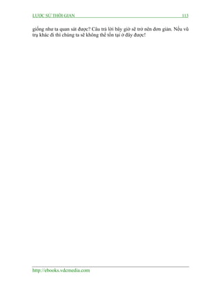 LƯỢC SỬ THỜI GIAN 113
http://ebooks.vdcmedia.com
giống như ta quan sát được? Câu trả lời bây giờ sẽ trở nên đơn giản. Nếu vũ
trụ khác đi thì chúng ta sẽ không thể tồn tại ở đây được!
 