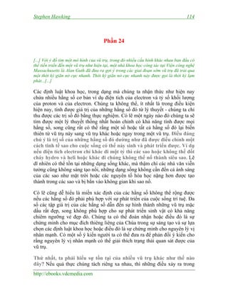 Stephen Hawking 114
http://ebooks.vdcmedia.com
Phần 24
[...] Với ý đồ tìm một mô hình của vũ trụ, trong đó nhiều cấu hình khác nhau ban đầu có
thể tiến triển đến một vũ trụ như hiện tại, một nhà khoa học công tác tại Viện công nghệ
Massachusetts là Alan Guth đã đưa ra gợi ý trong các giai đoạn sớm vũ trụ đã trải qua
một thời kỳ giãn nở cực nhanh. Thời kỳ giãn nở cực nhanh này được gọi là thời kỳ lạm
phát...[...]
Các định luật khoa học, trong dạng mà chúng ta nhận thức như hiện nay
chứa nhiều hằng số cơ bản ví dụ điện tích của electron và tỷ số khối lượng
của proton và của electron. Chúng ta không thể, ít nhất là trong điều kiện
hiện nay, tính được giá trị của những hằng số đó từ lý thuyết - chúng ta chỉ
thu được các trị số đó bằng thực nghiệm. Có lẽ một ngày nào đó chúng ta sẽ
tìm được một lý thuyết thống nhất hoàn chỉnh có khả năng tính được mọi
hằng số, song cũng rất có thể rằng một số hoặc tất cả hằng số đó lại biến
thiên từ vũ trụ này sang vũ trụ khác hoặc ngay trong một vũ trụ. Điều đáng
chú ý là trị số của những hằng số đó dường như đã được điều chỉnh một
cách tinh tế sao cho cuộc sống có thể nảy sinh và phát triển được. Ví dụ
nếu điện tích electron chỉ khác đi một tý thì các sao hoặc không thể đốt
cháy hydro và heli hoặc khác đi chúng không thể nổ thành siêu sao. Lẽ
dĩ nhiên có thể tồn tại những dạng sống khác, mà thậm chí các nhà văn viễn
tưởng cũng không sáng tạo nổi, những dạng sống không cần đến cả ánh sáng
của các sao như mặt trời hoặc các nguyên tố hóa học nặng hơn được tạo
thành trong các sao và bị bắn vào không gian khi sao nổ.
Có lẽ cũng dễ hiểu là miền xác định của các hằng số không thể rộng được
nếu các hằng số đó phải phù hợp với sự phát triển của cuộc sống trí tuệ. Đa
số các tập giá trị của các hằng số dẫn đến sự hình thành những vũ trụ mặc
dầu rất đẹp, song không phù hợp cho sự phát triển sinh vật có khả năng
chiêm ngưỡng vẻ đẹp đó. Chúng ta có thể đoán nhận hoặc điều đó là sự
chứng minh cho mục đích thiêng liêng của Chúa trong sự sáng tạo và sự lựa
chọn các định luật khoa học hoặc điều đó là sự chứng minh cho nguyên lý vị
nhân mạnh. Có một số ý kiến người ta có thể đưa ra để phản đối ý kiến cho
rằng nguyên lý vị nhân mạnh có thể giải thích trạng thái quan sát được của
vũ trụ.
Thứ nhất, ta phải hiểu sự tồn tại của nhiều vũ trụ khác như thế nào
đây? Nếu quả thực chúng tách riêng xa nhau, thì những điều xảy ra trong
 