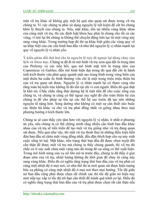 LƯỢC SỬ THỜI GIAN 115
http://ebooks.vdcmedia.com
một vũ trụ khác sẽ không gây một hệ quả nào quan sát được trong vũ trụ
chúng ta. Vì vậy chúng ta phải sử dụng nguyên lý tiết kiệm để cắt bỏ chúng
khỏi lý thuyết của chúng ta. Nếu, mặt khác, tồn tại nhiều vùng khác nhau
của cùng một vũ trụ, thì các định luật khoa học phải là chung cho tất cả các
vùng, vì trái lại thì chúng ta không thể chuyển động liên tục từ một vùng này
sang vùng khác. Trong trường hợp đó thì sự khác biệt giữa các vùng quy về
sự khác biệt của các cấu hình ban đầu và như thế nguyên lý vị nhân mạnh lại
quy về nguyên lý vị nhân yếu.
Ý kiến phản đối thứ hai cho là nguyên lý này đi ngược lại dòng chảy của
lịch sử khoa học. Chúng ta đã đi từ mô hình vũ trụ xem quả đất là trung tâm
của Ptolemy và các tiền bối, qua mô hình mặt trời là trung tâm của
Copernicus và Galileo, đến mô hình hiện đại trong đó quả đất chỉ là hành
tinh kích thước vừa phải quay quanh một sao trung bình trong vùng biên của
một thiên hà xoắn ốc bình thường vốn chỉ là một trong triệu triệu thiên hà
của vũ trụ quan sát được. Nguyên lý vị nhân mạnh lại có tham vọng cho
rằng toàn bộ kiến trúc khổng lồ đó tồn tại chỉ vì con người. Điều đó quả thật
là khó tin. Chắc chắn rằng thái dương hệ là một tiền đề cho cuộc sống của
chúng ta, và chúng ta cũng có thể ngoại suy nghĩ đó cho toàn thiên hà của
chúng ta để cho phép sự tồn tại các thế hệ sao trước đã tạo nên những
nguyên tố nặng hơn. Song dường như không có một sự cần thiết nào buộc
các thiên hà khác và cho vũ trụ phải đồng nhất và giống nhau theo mọi
phương hướng ở kích thước lớn.
Chúng ta sẽ cảm thấy yên tâm hơn với nguyên lý vị nhân, ít nhất ở phương
án yếu, nếu chúng ta có thể chứng minh rằng nhiều cấu hình ban đầu khác
nhau của vũ trụ sẽ tiến triển để tạo một vũ trụ giống như vũ trụ đang quan
sát được. Nếu quả như vậy, thì một vũ trụ thoát thai từ những điều kiện hỗn
độn ban đầu sẽ chứa một vùng đồng nhất, đều đặn thích hợp cho sự nảy sinh
cuộc sống trí tuệ. Mặt khác, nếu trạng thái ban đầu đã được chọn tuyệt đối
cẩn thận để được một vũ trụ mà chúng ta thấy chung quanh, thì vũ trụ đó
chắc có ít xác suất chứa một vùng nào đó trong đó sự sống có thể xuất hiện.
Trong mô hình nóng của vụ nổ lớn mô tả trước đây, chúng ta đã thấy ở giai
đoạn sớm của vũ trụ, nhiệt lượng không đủ thời gian để chảy từ vùng này
sang vùng khác. Điều đó có nghĩa rằng trạng thái ban đầu của vũ trụ phải có
cùng một nhiệt độ ở mọi nơi, có như thế thì ta mới quan sát được hiện tượng
bức xạ phông có cùng một nhiệt độ ở mọi nơi theo mọi hướng. Tốc độ giãn
nở ban đầu cũng phải được chọn rất chính xác thì tốc độ giãn nở hiện nay
mới tiếp tục xấp xỉ tốc độ tới hạn cần thiết để tránh quá trình co lại. Điều đó
có nghĩa rằng trạng thái ban đầu của vũ trụ phải được chọn rất cẩn thận nếu
 