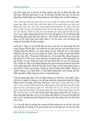 Stephen Hawking 116
http://ebooks.vdcmedia.com
mô hình nóng của vụ nổ lớn là đúng ngược mãi tận tới điểm ban đầu của
thời gian. Rất khó giải thích vì sao vũ trụ được bắt đầu như vậy, trừ khi cho
rằng đây là hành động của Chúa muốn tạo nên những sinh vật như chúng ta.
Với ý đồ tìm một mô hình của vũ trụ, trong đó nhiều cấu hình khác
nhau ban đầu có thể tiến triển đến một vũ trụ như hiện tại, một nhà
khoa học công tác tại Viện công nghệ Massachusetts là Alan Guth đã
đưa ra gợi ý trong các giai đoạn sớm vũ trụ đã trải qua một thời kỳ giãn
nở cực nhanh. Thời kỳ giãn nở cực nhanh này được gọi là thời kỳ lạm
phát, với ý nghĩa rằng trong thời kỳ đó vũ trụ đã giãn nở với tốc độ tăng dần
chứ không phải giảm dần như hiện tại. Theo Guth, bán kính của vũ trụ đã
tăng vọt lên triệu triệu triệu triệu triệu (1 với ba mươi con số không) lần
trong chỉ một phần rất nhỏ của giây.
Guth gợi ý rằng vũ trụ đã bắt đầu từ một vụ nổ lớn, từ một trạng thái rất
nóng, nhưng rất hỗn độn. Các nhiệt độ cao này làm cho các hạt trong vũ trụ
chuyển động rất nhanh và có năng lượng rất lớn. Như đã nói ở trên những
nhiệt độ cao như vậy các lực tương tác mạnh, yếu và điện tử hợp nhất thành
một lực duy nhất. Trong quá trình giãn nở, vũ trụ lạnh dần, năng lượng các
hạt giảm đi. Có thể xảy ra quá trình gọi là chuyển pha và đối xứng giữa các
lực bị phá vỡ: lực tương tác mạnh trở nên khác biệt với các lực tương tác
yếu và điện từ. Một ví dụ thông thường của quá trình chuyển pha là quá trình
nước đóng băng khi nhiệt độ hạ thấp. Nước lỏng có đối xứng giống nhau ở
mọi điểm và theo mọi hướng. Song các tinh thể băng hình thành, chúng sẽ
chiếm những vị trí nhất định và xếp thành hàng theo một hướng nào đó.
Điều này phá vỡ đối xứng của nước ở trạng thái lỏng.
Trong trường hợp nước, nếu cẩn thận chúng ta có thể làm “siêu lạnh” nước,
điều đó có nghĩa là chúng ta có thể đưa nhiệt độ xuống dưới nhiệt độ đóng
băng 0 độ C mà băng vẫn chưa xuất hiện. Guth gợi ý rằng điều đó có thể
xảy ra cho vũ trụ: nhiệt độ giảm xuống dưới trị số giới hạn mà đối xứng
giữa các lực vẫn chưa bị phá vỡ. Nếu điều đó xảy ra, vũ trụ sẽ rơi vào
một trạng thái ổn định, với năng lượng lớn hơn năng lượng ứng với lúc
đối xứng bị phá vỡ. Có thể chứng minh rằng năng lượng dôi này sẽ gây ra
hiệu ứng phản hấp dẫn: nó sẽ có tác động như hằng số vũ trụ mà Einstein đã
đưa vào lý thuyết tương đối rộng khi ông muốn xây dựng một mô hình tĩnh
của vũ trụ.
Vì vũ trụ đã giãn nở giống như trong mô hình nóng của vụ nổ lớn, cho nên
hiệu ứng đẩy của hằng số vũ trụ này làm cho vũ trụ giãn nở với vận tốc luôn
 