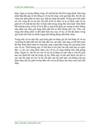 LƯỢC SỬ THỜI GIAN 117
http://ebooks.vdcmedia.com
tăng. Ngay cả trong những vùng với mật độ hạt lớn hơn trung bình, hiệu ứng
phản hấp dẫn gây ra bởi hằng số vũ trụ đó cũng vượt quá hấp dẫn. Do đó các
vùng này phải giãn nở theo quy luật gia tăng lạm phát. Trong quá trình giãn
nở, các vùng đó và các hạt vật chất sẽ đi xa nhau và ta có được một vũ trụ
giãn nở với mật độ hạt nhỏ và hiện nằm trong trạng thái siêu lạnh. Mọi điểm
bất thường trong vũ trụ sẽ bị là đều vì quá trình giãn nở, tương tự như những
nếp nhăn của một quả bóng biến dần khi ta thổi không khí vào. Như vậy
trạng thái đồng nhất và đều đặn hiện nay của vũ trụ có thể đạt được trong
quá trình tiến triển từ nhiều trạng thái không đồng nhất khác nhau.
Trong một vũ trụ như thế, quá trình giãn nở được gia tốc bởi hằng số vũ trụ
và không bị hãm dần bởi lực hấp dẫn của vật chất, ánh sáng có đủ thời gian
để thực hiện hành trình từ vùng này sang vùng khác trong các giai đoạn sớm
của vũ trụ. Tình huống này có thể đưa ra lời giải cho bài toán nêu ra trước
đây: vì sao các vùng khác nhau của vũ trụ có cùng những tính chất giống
nhau. Ngoài ra, vận tốc nở của vũ trụ sẽ tự động trở nên xấp xỉ vận tốc giới
hạn xác định bởi mật độ trong vũ trụ. Điều này có thể giải thích câu hỏi vì
sao vận tốc giãn nở của vũ trụ vẫn gần vận tốc giới hạn, mà không cần giả
định rằng vận tốc giãn nở ban đầu của vũ trụ đã được lựa chọn một cách cẩn
thận.
 