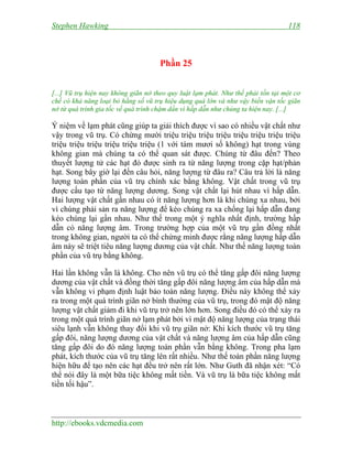 Stephen Hawking 118
http://ebooks.vdcmedia.com
Phần 25
[...] Vũ trụ hiện nay không giãn nở theo quy luật lạm phát. Như thế phải tồn tại một cơ
chế có khả năng loại bỏ hằng số vũ trụ hiệu dụng quá lớn và như vậy biến vận tốc giãn
nở từ quá trình gia tốc về quá trình chậm dần vì hấp dẫn như chúng ta hiện nay. [...]
Ý niệm về lạm phát cũng giúp ta giải thích được vì sao có nhiều vật chất như
vậy trong vũ trụ. Có chừng mười triệu triệu triệu triệu triệu triệu triệu triệu
triệu triệu triệu triệu triệu triệu (1 với tám mươi số không) hạt trong vùng
không gian mà chúng ta có thể quan sát được. Chúng từ đâu đến? Theo
thuyết lượng tử các hạt đó được sinh ra từ năng lượng trong cặp hạt/phản
hạt. Song bây giờ lại đến câu hỏi, năng lượng từ đâu ra? Câu trả lời là năng
lượng toàn phần của vũ trụ chính xác bằng không. Vật chất trong vũ trụ
được cấu tạo từ năng lượng dương. Song vật chất lại hút nhau vì hấp dẫn.
Hai lượng vật chất gần nhau có ít năng lượng hơn là khi chúng xa nhau, bởi
vì chúng phải sản ra năng lượng để kéo chúng ra xa chống lại hấp dẫn đang
kéo chúng lại gần nhau. Như thế trong một ý nghĩa nhất định, trường hấp
dẫn có năng lượng âm. Trong trường hợp của một vũ trụ gần đồng nhất
trong không gian, người ta có thể chứng minh được rằng năng lượng hấp dẫn
âm này sẽ triệt tiêu năng lượng dương của vật chất. Như thế năng lượng toàn
phần của vũ trụ bằng không.
Hai lần không vẫn là không. Cho nên vũ trụ có thể tăng gấp đôi năng lượng
dương của vật chất và đồng thời tăng gấp đôi năng lượng âm của hấp dẫn mà
vẫn không vi phạm định luật bảo toàn năng lượng. Điều này không thể xảy
ra trong một quá trình giãn nở bình thường của vũ trụ, trong đó mật độ năng
lượng vật chất giảm đi khi vũ trụ trở nên lớn hơn. Song điều đó có thể xảy ra
trong một quá trình giãn nở lạm phát bởi vì mật độ năng lượng của trạng thái
siêu lạnh vẫn không thay đổi khi vũ trụ giãn nở: Khi kích thước vũ trụ tăng
gấp đôi, năng lượng dương của vật chất và năng lượng âm của hấp dẫn cũng
tăng gấp đôi do đó năng lượng toàn phần vẫn bằng không. Trong pha lạm
phát, kích thước của vũ trụ tăng lên rất nhiều. Như thế toàn phần năng lượng
hiện hữu để tạo nên các hạt đều trở nên rất lớn. Như Guth đã nhận xét: “Có
thể nói đây là một bữa tiệc không mất tiền. Và vũ trụ là bữa tiệc không mất
tiền tối hậu”.
 