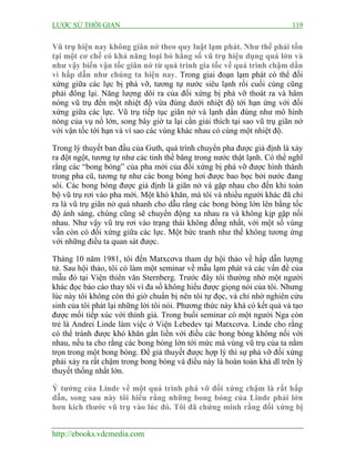 LƯỢC SỬ THỜI GIAN 119
http://ebooks.vdcmedia.com
Vũ trụ hiện nay không giãn nở theo quy luật lạm phát. Như thế phải tồn
tại một cơ chế có khả năng loại bỏ hằng số vũ trụ hiệu dụng quá lớn và
như vậy biến vận tốc giãn nở từ quá trình gia tốc về quá trình chậm dần
vì hấp dẫn như chúng ta hiện nay. Trong giai đoạn lạm phát có thể đối
xứng giữa các lực bị phá vỡ, tương tự nước siêu lạnh rồi cuối cùng cũng
phải đông lại. Năng lượng dôi ra của đối xứng bị phá vỡ thoát ra và hâm
nóng vũ trụ đến một nhiệt độ vừa đúng dưới nhiệt độ tới hạn ứng với đối
xứng giữa các lực. Vũ trụ tiếp tục giãn nở và lạnh dần đúng như mô hình
nóng của vụ nổ lớn, song bây giờ ta lại cần giải thích tại sao vũ trụ giãn nở
với vận tốc tới hạn và vì sao các vùng khác nhau có cùng một nhiệt độ.
Trong lý thuyết ban đầu của Guth, quá trình chuyển pha được giả định là xảy
ra đột ngột, tương tự như các tinh thể băng trong nước thật lạnh. Có thể nghĩ
rằng các “bong bóng” của pha mới của đối xứng bị phá vỡ được hình thành
trong pha cũ, tương tự như các bong bóng hơi được bao bọc bởi nước đang
sôi. Các bong bóng được giả định là giãn nở và gặp nhau cho đến khi toàn
bộ vũ trụ rơi vào pha mới. Một khó khăn, mà tôi và nhiều người khác đã chỉ
ra là vũ trụ giãn nở quá nhanh cho dẫu rằng các bong bóng lớn lên bằng tốc
độ ánh sáng, chúng cũng sẽ chuyển động xa nhau ra và không kịp gặp nối
nhau. Như vậy vũ trụ rơi vào trạng thái không đồng nhất, với một số vùng
vẫn còn có đối xứng giữa các lực. Một bức tranh như thế không tương ứng
với những điều ta quan sát được.
Tháng 10 năm 1981, tôi đến Matxcơva tham dự hội thảo về hấp dẫn lượng
tử. Sau hội thảo, tôi có làm một seminar về mẫu lạm phát và các vấn đề của
mẫu đó tại Viện thiên văn Sternberg. Trước đây tôi thường nhờ một người
khác đọc báo cáo thay tôi vì đa số không hiểu được giọng nói của tôi. Nhưng
lúc này tôi không còn thì giờ chuẩn bị nên tôi tự đọc, và chỉ nhờ nghiên cứu
sinh của tôi phát lại những lời tôi nói. Phương thức này khá có kết quả và tạo
được mối tiếp xúc với thính giả. Trong buổi seminar có một người Nga còn
trẻ là Andrei Linde làm việc ở Viện Lebedev tại Matxcơva. Linde cho rằng
có thể tránh được khó khăn gắn liền với điều các bong bóng không nối với
nhau, nếu ta cho rằng các bong bóng lớn tới mức mà vùng vũ trụ của ta nằm
trọn trong một bong bóng. Để giả thuyết được hợp lý thì sự phá vỡ đối xứng
phải xảy ra rất chậm trong bong bóng và điều này là hoàn toàn khả dĩ trên lý
thuyết thống nhất lớn.
Ý tưởng của Linde về một quá trình phá vỡ đối xứng chậm là rất hấp
dẫn, song sau này tôi hiểu rằng những bong bóng của Linde phải lớn
hơn kích thước vũ trụ vào lúc đó. Tôi đã chứng minh rằng đối xứng bị
 