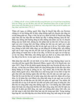 Stephen Hawking 12
http://ebooks.vdcmedia.com
Phần 2
[...] Những vấn đề: vũ trụ có điểm bắt đầu trong thời gian và có bị giới hạn trong không
gian hay không sau này đã được nhà triết học Immannuel Kant xem xét một cách bao
quát trong cuốn Phê phán sự suy lý thuần tuý, một công trình vĩ đại (và rất tối nghĩa) của
ông, được xuất bản năm 1781. [...]
Thậm chí ngay cả những người thấy rằng lý thuyết hấp dẫn của Newton
chứng tỏ vũ trụ không thể là tĩnh, cũng không nghĩ tới chuyện cho rằng nó
có thể đang giãn nở. Thay vì thế, họ lại có ý định cải biến lý thuyết này bằng
cách làm cho lực hấp dẫn trở thành lực đẩy ở những khoảng cách rất lớn.
Điều này không ảnh hưởng đáng kể đến những tiên đoán của họ về chuyển
động của các hành tinh, nhưng lại cho phép một sự dàn trải vô hạn của các
ngôi sao còn ở trạng thái cân bằng: những lực hút của các ngôi sao ở gần
nhau sẽ được cân bằng bởi lực đẩy từ các ngôi sao ở rất xa. Tuy nhiên, ngày
nay chúng ta biết chắc chắn rằng, sự cân bằng đó là không bền: nếu những
ngôi sao ở một vùng nào đó chỉ cần xích lại gần nhau một chút là lực hút
giữa chúng sẽ mạnh hơn và lấn át lực đẩy, và thế là các ngôi sao sẽ tiếp tục
co lại vào nhau. Mặt khác, nếu những ngôi sao dịch ra xa nhau một chút là
lực đẩy sẽ lại lấn át, và các ngôi sao sẽ chuyển động ra xa nhau.
Một phản bác nữa đối với mô hình vũ trụ tĩnh vô hạn thường được xem là
của nhà triết học người Đức Heinrich Olbers, người viết về lý thuyết này vào
năm 1823. Thực tế thì rất nhiều người đương thời của Newton đã nêu ra vấn
đề này, và bài báo của Olbers thậm chí cũng không phải là bài đầu tiên chứa
đựng những lý lẽ hợp lý chống lại nó. Tuy nhiên, đây là bài báo đầu tiên
được nhiều người chú ý. Khó khăn là ở chỗ trong một vũ trụ tĩnh vô hạn thì
gần như mỗi một đường ngắm đều kết thúc trên bề mặt của một ngôi sao.
Như thế thì toàn bộ bầu trời sẽ phải sáng chói như mặt trời, thậm chí cả ban
đêm. Lý lẽ phản bác của Olbers cho rằng ánh sáng từ các ngôi sao xa sẽ bị
mờ nhạt đi do sự hấp thụ của vật chất xen giữa các ngôi sao. Tuy nhiên, dù
cho điều đó có xảy ra đi nữa thì vật chất xen giữa cuối cùng sẽ nóng lên, cho
đến khi nó cũng phát sáng như những ngôi sao. Con đường duy nhất tránh
được kết luận cho rằng toàn bộ bầu trời đêm cũng sáng chói như bề mặt của
mặt trời là phải giả thiết rằng, các ngôi sao không phát sáng vĩnh viễn, mà
chỉ bật sáng ở một thời điểm hữu hạn nào đó trong quá khứ. Trong trường
hợp hợp đó, vật chất hấp thụ còn chưa thể đủ nóng, hay ánh sáng từ các ngôi
 