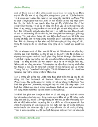 Stephen Hawking 120
http://ebooks.vdcmedia.com
phá vỡ khắp mọi nơi chứ không phải trong lòng các bong bóng. Điều
này sẽ dẫn đến một vũ trụ đồng nhất, đúng như ta quan sát. Tôi rất tâm đắc
với ý tưởng này và cùng bàn luận với một sinh viên của tôi là Ian Moss. Với
tư cách là một người bạn của Linde, tôi hơi bối rối khi sau này nhận được
bài báo của Linde do một tạp chí khoa học gửi đến hỏi liệu bài báo có thể
công bố hay không. Tôi đã trả lời rằng còn điểm yếu về các bong bóng lớn
hơn vũ trụ, song ý tưởng cơ bản về quá trình phá vỡ đối xứng chậm là rất
hay. Tôi có khuyến nghị cho đăng bài báo vì tôi nghĩ rằng nếu không Linde
sẽ mất rất nhiều tháng để sửa chữa lại, bởi vì mọi tài liệu mà ông đã gửi sang
phương Tây phải được thông báo qua kiểm duyệt của Liên Xô (cũ), vốn
không am hiểu lắm và cũng không mau mắn gì đối với những bài báo khoa
học. Tôi có viết cùng với Ian Moss một bài báo ngắn gửi đăng cùng số báo,
trong đó chúng tôi đặt lại vấn đề các bong bóng và chỉ ra cách giải quyết vấn
đề.
Vừa từ Matxcơva trở về, hôm sau tôi đã bay tới Philadenphia để nhận huy
chương của Viện Franklin. Cô thư ký của tôi là Judy Fella đã sử dụng sắc
đẹp duyên dáng của mình để thuyết phục hãng British Airways cấp cho cô ta
và tôi hai vé máy bay không mất tiền xem như một hợp đồng quảng cáo cho
hãng. Tiếc rằng tôi đến sân bay chậm vì mưa to và lỡ chuyến máy bay.
Nhưng rồi tôi cũng đến được Philadenphia để nhận huy chương dành cho
tôi. Người ta yêu cầu tôi làm một seminar về mẫu lạm phát của vũ trụ tại
Trường Đại học Drexel ở Philadenphia. Và tôi đã báo cáo về các vấn đề nở
lạm phát của vũ trụ, tương tự như ở Matxcơva.
Một ý tưởng gần giống của Linde cũng được phát triển độc lập sau đó vài
tháng bởi Paul Steinhardt và Andreas Albrecht tại trường Đại học
Pensylvania. Bây giờ họ cùng với Linde có vinh dự chung vì đã đưa ra “mô
hình lạm phát mới”, dựa trên ý tưởng về một quá trình đối xứng chậm. (Mô
hình lạm phát cũ dựa trên ý tưởng ban đầu của Guth về một quá trình phá vỡ
đối xứng nhanh kèm theo sự hình thành các bong bóng).
Mô hình lạm phát mới là một mô hình tốt có khả năng giải thích vì sao vũ
trụ lại có dạng như hiện nay. Song, nhiều người khác và tôi đã chứng minh
rằng mô hình đó, ít nhất là trong phương án ban đầu, đã dẫn đến những thay
đổi về nhiệt độ của bức xạ phông lớn hơn nhiều so với các quan trắc thu
được. Các phương án sau cũng gây ra mối nghi ngờ liệu có tồn tại một quá
trình chuyển pha kiểu như vậy ở giai đoạn rất sớm của vũ trụ hay không.
Theo ý kiến của riêng tôi, thì mô hình lạm phát mới này bây giờ cũng đã
 