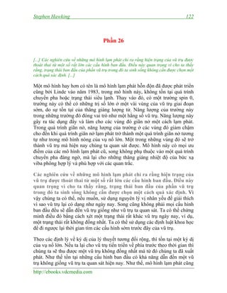 Stephen Hawking 122
http://ebooks.vdcmedia.com
Phần 26
[...] Các nghiên cứu về những mô hình lạm phát chỉ ra rằng hiện trạng của vũ trụ được
thoát thai từ một số rất lớn các cấu hình ban đầu. Điều này quan trọng vì cho ta thấy
rằng, trạng thái ban đầu của phần vũ trụ trong đó ta sinh sống không cần được chọn một
cách quá xác định. [...]
Một mô hình hay hơn có tên là mô hình lạm phát hỗn độn đã được phát triển
cũng bởi Linde vào năm 1983, trong mô hình này, không tồn tại quá trình
chuyển pha hoặc trạng thái siêu lạnh. Thay vào đó, có một trường spin 0,
trường này có thể có những trị số lớn ở một vài vùng của vũ trụ giai đoạn
sớm, do sự tồn tại của thăng giáng lượng tử. Năng lượng của trường này
trong những trường đó đóng vai trò như một hằng số vũ trụ. Năng lượng này
gây ra tác dụng đẩy và làm cho các vùng đó giãn nở một cách lạm phát.
Trong quá trình giãn nở, năng lượng của trường ở các vùng đó giảm chậm
cho đến khi quá trình giãn nở lạm phát trở thành một quá trình giãn nở tương
tự như trong mô hình nóng của vụ nổ lớn. Một trong những vùng đó sẽ trở
thành vũ trụ mà hiện nay chúng ta quan sát được. Mô hình này có mọi ưu
điểm của các mô hình lạm phát cũ, song không phụ thuộc vào một quá trình
chuyển pha đáng ngờ, mà lại cho những thăng giáng nhiệt độ của bức xạ
viba phông hợp lý và phù hợp với các quan trắc.
Các nghiên cứu về những mô hình lạm phát chỉ ra rằng hiện trạng của
vũ trụ được thoát thai từ một số rất lớn các cấu hình ban đầu. Điều này
quan trọng vì cho ta thấy rằng, trạng thái ban đầu của phần vũ trụ
trong đó ta sinh sống không cần được chọn một cách quá xác định. Vì
vậy chúng ta có thể, nếu muốn, sử dụng nguyên lý vị nhân yếu để giải thích
vì sao vũ trụ lại có dạng như ngày nay. Song cũng không phải mọi cấu hình
ban đầu đều sẽ dẫn đến vũ trụ giống như vũ trụ ta quan sát. Ta có thể chứng
minh điều đó bằng cách xét một trạng thái rất khác vũ trụ ngày nay, ví dụ,
một trạng thái rất không đồng nhất. Ta có thể sử dụng các định luật khoa học
để đi ngược lại thời gian tìm các cấu hình sớm trước đây của vũ trụ.
Theo các định lý về kỳ dị của lý thuyết tương đối rộng, thì tồn tại một kỳ dị
của vụ nổ lớn. Nếu ta lại cho vũ trụ tiến triển về phía trước theo thời gian thì
chúng ta sẽ thu được một vũ trụ không đồng nhất mà từ đó chúng ta đã xuất
phát. Như thế tồn tại những cấu hình ban đầu có khả năng dẫn đến một vũ
trụ không giống vũ trụ ta quan sát hiện nay. Như thế, mô hình lạm phát cũng
 