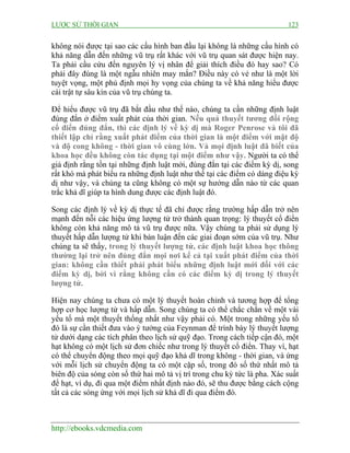 LƯỢC SỬ THỜI GIAN 123
http://ebooks.vdcmedia.com
không nói được tại sao các cấu hình ban đầu lại không là những cấu hình có
khả năng dẫn đến những vũ trụ rất khác với vũ trụ quan sát được hiện nay.
Ta phải cầu cứu đến nguyên lý vị nhân để giải thích điều đó hay sao? Có
phải đây đúng là một ngẫu nhiên may mắn? Điều này có vẻ như là một lời
tuyệt vọng, một phủ định mọi hy vọng của chúng ta về khả năng hiểu được
cái trật tự sâu kín của vũ trụ chúng ta.
Để hiểu được vũ trụ đã bắt đầu như thế nào, chúng ta cần những định luật
đúng đắn ở điểm xuất phát của thời gian. Nếu quả thuyết tương đối rộng
cổ điển đúng đắn, thì các định lý về kỳ dị mà Roger Penrose và tôi đã
thiết lập chỉ rằng xuất phát điểm của thời gian là một điểm với mật độ
và độ cong không - thời gian vô cùng lớn. Và mọi định luật đã biết của
khoa học đều không còn tác dụng tại một điểm như vậy. Người ta có thể
giả định rằng tồn tại những định luật mới, đúng đắn tại các điểm kỳ dị, song
rất khó mà phát biểu ra những định luật như thế tại các điểm có dáng điệu kỳ
dị như vậy, và chúng ta cũng không có một sự hướng dẫn nào từ các quan
trắc khả dĩ giúp ta hình dung được các định luật đó.
Song các định lý về kỳ dị thực tế đã chỉ được rằng trường hấp dẫn trở nên
mạnh đến nỗi các hiệu ứng lượng tử trở thành quan trọng: lý thuyết cổ điển
không còn khả năng mô tả vũ trụ được nữa. Vậy chúng ta phải sử dụng lý
thuyết hấp dẫn lượng tử khi bàn luận đến các giai đoạn sớm của vũ trụ. Như
chúng ta sẽ thấy, trong lý thuyết lượng tử, các định luật khoa học thông
thường lại trở nên đúng đắn mọi nơi kể cả tại xuất phát điểm của thời
gian: không cần thiết phải phát biểu những định luật mới đối với các
điểm kỳ dị, bởi vì rằng không cần có các điểm kỳ dị trong lý thuyết
lượng tử.
Hiện nay chúng ta chưa có một lý thuyết hoàn chỉnh và tương hợp để tổng
hợp cơ học lượng tử và hấp dẫn. Song chúng ta có thể chắc chắn về một vài
yếu tố mà một thuyết thống nhất như vậy phải có. Một trong những yếu tố
đó là sự cần thiết đưa vào ý tưởng của Feynman để trình bày lý thuyết lượng
tử dưới dạng các tích phân theo lịch sử quỹ đạo. Trong cách tiếp cận đó, một
hạt không có một lịch sử đơn chiếc như trong lý thuyết cổ điển. Thay vì, hạt
có thể chuyển động theo mọi quỹ đạo khả dĩ trong không - thời gian, và ứng
với mỗi lịch sử chuyển động ta có một cặp số, trong đó số thứ nhất mô tả
biên độ của sóng còn số thứ hai mô tả vị trí trong chu kỳ tức là pha. Xác suất
để hạt, ví dụ, đi qua một điểm nhất định nào đó, sẽ thu được bằng cách cộng
tất cả các sóng ứng với mọi lịch sử khả dĩ đi qua điểm đó.
 