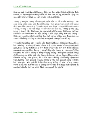 LƯỢC SỬ THỜI GIAN 125
http://ebooks.vdcmedia.com
tính xác suất tìm thấy một không - thời gian thực với một tính chất xác định
nào đó, ví dụ đồng nhất ở mọi điểm và theo mọi hướng, thì ta cần cộng các
sóng gắn liền với tất cả các lịch sử vốn có tính chất đó.
Trong lý thuyết tương đối rộng cổ điển, tồn tại rất nhiều không - thời
gian cong khác nhau khả dĩ, mỗi không - thời gian đó ứng với một trạng
thái ban đầu của vũ trụ. Nếu chúng ta biết được trạng thái ban đầu của
vũ trụ, chúng ta sẽ biết được toàn bộ lịch sử của nó. Tương tự như vậy,
trong lý thuyết hấp dẫn lượng tử, tồn tại rất nhiều trạng thái lượng tử khác
nhau khả dĩ cho vũ trụ. Và nếu chúng ta biết được dáng điệu các không -
thời gian cong Euclide trong tổng theo lịch sử vào những giai đoạn sớm của
vũ trụ, thì chúng ta cũng sẽ biết được trạng thái lượng tử của vũ trụ.
Trong lý thuyết hấp dẫn cổ điển, vốn dựa trên không - thời gian thực, chỉ có
hai khả năng cho dáng điệu của vũ trụ: hoặc vũ trụ tồn tại vô cùng trong thời
gian, hoặc vũ trụ đã bắt đầu ở một điểm kỳ dị và tại một thời điểm hữu hạn
nào đó trong quá khứ. Trong lý thuyết hấp dẫn lượng tử, còn có một khả
năng thứ ba. Bởi vì chúng ta đang sử dụng không - thời gian Euclide, trong
đó không có sự khác biệt giữa hướng thời gian và các hướng không gian,
cho nên không - thời gian có thể là hữu hạn và không có điểm kỳ dị tạo nên
biên. Không - thời gian sẽ có dạng tương tự như mặt quả đất, song có thêm
hai chiều nữa. Mặt quả đất là hữu hạn song không có biên: nếu ta trương
buồm đi về phía mặt trời lặn, ta không rơi vào một biên hoặc một điểm kỳ dị
nào (tôi biết như thế, bởi vì tôi đã đi vòng quanh thế giới!)
 