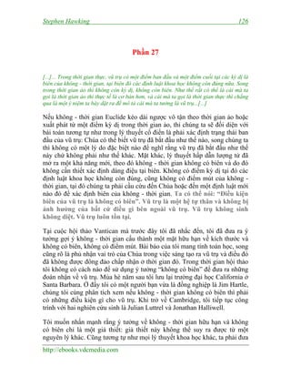 Stephen Hawking 126
http://ebooks.vdcmedia.com
Phần 27
[...]... Trong thời gian thực, vũ trụ có một điểm ban đầu và một điểm cuối tại các kỳ dị là
biên của không - thời gian, tại biên đó các định luật khoa học không còn đúng nữa. Song
trong thời gian ảo thì không còn kỳ dị, không còn biên. Như thế rất có thể là cái mà ta
gọi là thời gian ảo thì thực tế là cơ bản hơn, và cái mà ta gọi là thời gian thực thì chẳng
qua là một ý niệm ta bày dặt ra để mô tả cái mà ta tưởng là vũ trụ...[...]
Nếu không - thời gian Euclide kéo dài ngược vô tận theo thời gian ảo hoặc
xuất phát từ một điểm kỳ dị trong thời gian ảo, thì chúng ta sẽ đối diện với
bài toán tương tự như trong lý thuyết cổ điển là phải xác định trạng thái ban
đầu của vũ trụ: Chúa có thể biết vũ trụ đã bắt đầu như thế nào, song chúng ta
thì không có một lý do đặc biệt nào để nghĩ rằng vũ trụ đã bắt đầu như thế
này chứ không phải như thế khác. Mặt khác, lý thuyết hấp dẫn lượng tử đã
mở ra một khả năng mới, theo đó không - thời gian không có biên và do đó
không cần thiết xác định dáng điệu tại biên. Không có điểm kỳ dị tại đó các
định luật khoa học không còn đúng, cũng không có điểm mút của không -
thời gian, tại đó chúng ta phải cầu cứu đến Chúa hoặc đến một định luật mới
nào đó để xác định biên của không - thời gian. Ta có thể nói: “Điều kiện
biên của vũ trụ là không có biên”. Vũ trụ là một hệ tự thân và không bị
ảnh hưởng của bất cứ điều gì bên ngoài vũ trụ. Vũ trụ không sinh
không diệt. Vũ trụ luôn tồn tại.
Tại cuộc hội thảo Vantican mà trước đây tôi đã nhắc đến, tôi đã đưa ra ý
tưởng gợi ý không - thời gian cấu thành một mặt hữu hạn về kích thước và
không có biên, không có điểm mút. Bài báo của tôi mang tính toán học, song
cũng rõ là phủ nhận vai trò của Chúa trong việc sáng tạo ra vũ trụ và điều đó
đã không được đông đảo chấp nhận ở thời gian đó. Trong thời gian hội thảo
tôi không có cách nào để sử dụng ý tưởng “không có biên” để đưa ra những
đoán nhận về vũ trụ. Mùa hè năm sau tôi lưu lại trường đại học California ở
Santa Barbara. Ở đấy tôi có một người bạn vừa là đồng nghiệp là Jim Hartle,
chúng tôi cùng phân tích xem nếu không - thời gian không có biên thì phải
có những điều kiện gì cho vũ trụ. Khi trở về Cambridge, tôi tiếp tục công
trình với hai nghiên cứu sinh là Julian Luttrel và Jonathan Halliwell.
Tôi muốn nhấn mạnh rằng ý tưởng về không - thời gian hữu hạn và không
có biên chỉ là một giả thiết: giả thiết này không thể suy ra được từ một
nguyên lý khác. Cũng tương tự như mọi lý thuyết khoa học khác, ta phải đưa
 