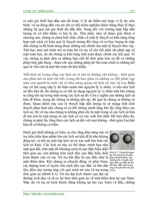 LƯỢC SỬ THỜI GIAN 127
http://ebooks.vdcmedia.com
ra một giả thiết ban đầu nào đó hoặc vì lý do thẩm mỹ hoặc vì lý do siêu
hình, và sự đúng đắn của nó chỉ có thể kiểm nghiệm được bằng thực tế theo
những hệ quả mà giả thiết đó dẫn đến. Song đối với trường hợp hấp dẫn
lượng tử có khó khăn vì hai lý do. Thứ nhất, như sẽ được giải thích ở
chương sau, chúng ta chưa biết chắc chắn về một lý thuyết có khả năng tổng
hợp một cách có hiệu quả lý thuyết tương đối rộng và cơ học lượng tử mặc
dầu chúng ta đã hình dung được những nét chính của một lý thuyết như vậy.
Thứ hai, mọi mô hình mô tả toàn bộ vũ trụ về chi tiết phải rất phức tạp về
mặt toán học, do đó chúng ta khó lòng tính toán được chính xác kết quả. Vì
vậy chúng ta phải đưa ra những hạn chế để đơn giản hóa sơ đồ và những
phép tính gần đúng - thậm chí sau những phép đó bài toán chiết ra những kết
quả sẽ vẫn còn là một bài toán rất khó khăn.
Mỗi lịch sử trong tổng các lịch sử sẽ mô tả không chỉ không - thời gian
mà phải mô tả mọi chi tiết, trong đó bao gồm cả những cơ thể phức tạp
như con người là sinh vật có khả năng quan sát lịch sử của vũ trụ. Điều
này có thể cung cấp lý do biện minh cho nguyên lý vị nhân, vì nếu mọi lịch
sử đều khả dĩ, thì chúng ta có thể sử dụng nguyên lý vị nhân một khi chúng
ta cũng tồn tại trong một trong các lịch sử đó. Còn ý nghĩa của những lịch sử
khả dĩ khác, trong đó chúng ta không tồn tại, thì quả là chúng ta không rõ
được. Quan điểm này của lý thuyết hấp dẫn lượng tử sẽ mang tính chất
thuyết phục hơn nếu chúng ta có thể chứng minh rằng khi lấy tổng theo các
lịch sử, thì vũ trụ của chúng ta không phải chỉ là một trong số các lịch sử khả
dĩ mà còn là một trong số các lịch sử có xác suất lớn nhất. Để làm điều đó,
chúng ta phải lấy tổng theo các lịch sử đối với mọi không - thời gian Euclide
khả dĩ và không có biên.
Dưới giả thiết không có biên, ta cho rằng khả năng mà vũ
trụ tiến triển theo phần lớn các lịch sử khả dĩ là nhỏ không
đáng kể, và tồn tại một lớp lịch sử có xác suất lớn hơn các
lịch sử khác. Các lịch sử này có thể được minh họa như
mặt quả đất, trên mặt đó khoảng cách từ cực Bắc biểu diễn
thời gian ảo, còn đường tròn cách đều cực Bắc biểu diễn
kích thước của vũ trụ. Vũ trụ bắt đầu từ cực Bắc như là
một điểm đơn. Khi chúng ta chuyển động về phía Nam,
các đường tròn vĩ tuyến vốn cách đều cực Bắc sẽ lớn dần
lên, điều này tương ứng với quá trình nở của vũ trụ trong
thời gian ảo (Hình 8.1). Vũ trụ đạt kích thước cực đại tại
đường xích đạo và sẽ co lại theo thời gian ảo về một điểm đơn tại cực Nam.
Mặc dù vũ trụ có kích thước bằng không tại hai cực Nam và Bắc, những
Hình 8.1: Trong thời gian
ảo, khi chúng ta chuyển
động về phía Nam, các
đường tròn vĩ tuyến vốn
cách đều cực Bắc sẽ lớn
dần lên, điều này tương
ứng với quá trình nở của
vũ trụ.
 