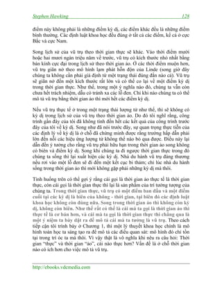 Stephen Hawking 128
http://ebooks.vdcmedia.com
điểm này không phải là những điểm kỳ dị, các điểm khác đều là những điểm
bình thường. Các định luật khoa học đều đúng ở tất cả các điểm, kể cả ở cực
Bắc và cực Nam.
Song lịch sử của vũ trụ theo thời gian thực sẽ khác. Vào thời điểm mười
hoặc hai mươi ngàn triệu năm về trước, vũ trụ có kích thước nhỏ nhất bằng
bán kính cực đại trong lịch sử theo thời gian ảo. Ở các thời điểm muộn hơn,
vũ trụ giãn nở theo mô hình lạm phát hỗn độn của Linde (song giờ đây
chúng ta không cần phải giả định từ một trạng thái đúng đắn nào cả). Vũ trụ
sẽ giãn nở đến một kích thước rất lớn và có thể co lại về một điểm kỳ dị
trong thời gian thực. Như thế, trong một ý nghĩa nào đó, chúng ta vẫn còn
chưa hết trách nhiệm, dẫu có tránh xa các lỗ đen. Chỉ khi nào chúng ta có thể
mô tả vũ trụ bằng thời gian ảo thì mới hết các điểm kỳ dị.
Nếu vũ trụ thực tế ở trong một trạng thái lượng tử như thế, thì sẽ không có
kỳ dị trong lịch sử của vũ trụ theo thời gian ảo. Do đó tôi nghĩ rằng, công
trình gần đây của tôi đã không tính đến hết các kết quả của công trình trước
đây của tôi về kỳ dị. Song như đã nói trước đây, sự quan trọng thực tiễn của
các định lý về kỳ dị là ở chỗ đã chứng minh được rằng trường hấp dẫn phải
lớn đến nỗi các hiệu ứng lượng tử không thể nào bỏ qua được. Điều này lại
dẫn đến ý tưởng cho rằng vũ trụ phải hữu hạn trong thời gian ảo song không
có biên và điểm kỳ dị. Song khi chúng ta đi ngược thời gian thực trong đó
chúng ta sống thì lại xuất hiện các kỳ dị. Nhà du hành vũ trụ đáng thương
nếu rơi vào một lỗ đen sẽ đi đến một kết cục bi thảm; chỉ lúc nhà du hành
sống trong thời gian ảo thì mới không gặp phải những kỳ dị mà thôi.
Tình huống trên có thể gợi ý rằng cái gọi là thời gian ảo thực tế là thời gian
thực, còn cái gọi là thời gian thực thì lại là sản phẩm của trí tưởng tượng của
chúng ta. Trong thời gian thực, vũ trụ có một điểm ban đầu và một điểm
cuối tại các kỳ dị là biên của không - thời gian, tại biên đó các định luật
khoa học không còn đúng nữa. Song trong thời gian ảo thì không còn kỳ
dị, không còn biên. Như thế rất có thể là cái mà ta gọi là thời gian ảo thì
thực tế là cơ bản hơn, và cái mà ta gọi là thời gian thực thì chẳng qua là
một ý niệm ta bày dặt ra để mô tả cái mà ta tưởng là vũ trụ. Theo cách
tiếp cận tôi trình bày ở Chương 1, thì một lý thuyết khoa học chính là mô
hình toán học ta sáng tạo ra để mô tả các điều quan sát: mô hình đó chỉ tồn
tại trong trí óc ta mà thôi. Vì vậy thật là vô nghĩa khi nêu ra câu hỏi: Thời
gian “thực” và thời gian “ảo”, cái nào thực hơn? Vấn đề là ở chỗ thời gian
nào có ích hơn cho việc mô tả vũ trụ.
 
