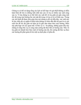 LƯỢC SỬ THỜI GIAN 129
http://ebooks.vdcmedia.com
Chúng ta có thể sử dụng tổng các lịch sử kết hợp với giả thiết không có điều
kiện biên để tìm ra những tính chất nào của vũ trụ có nhiều xác suất cùng
xảy ra. Ví dụ chúng ta có thể tính xác suất để vũ trụ giãn nở gần cùng một
tốc độ trong mọi hướng lúc mà mật độ trong vũ trụ có trị số hiện nay. Trong
các mô hình đã được đơn giản hóa mà chúng ta đã xét đến đây, xác suất này
là lớn; điều đó có nghĩa là điều kiện không có biên dẫn đến hệ quả là có xác
suất lớn để tốc độ giãn nở hiện tại là gần như nhau theo mọi hướng. Điều
này phù hợp với các quan trắc về bức xạ vi - ba phông, những quan trắc này
chứng tỏ rằng bức xạ có cùng một cường độ theo bất cứ hướng nào. Nếu vũ
trụ giãn nở nhanh hơn theo một số hướng nào đó, thì cường độ bức xạ theo
các hướng đó phải giảm đi do một sự dịch phụ về phía đó.
 