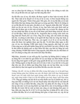 LƯỢC SỬ THỜI GIAN 13
http://ebooks.vdcmedia.com
sao xa chưa kịp tới chúng ta. Và điều này lại đặt ra cho chúng ta một câu
hỏi: cái gì đã làm cho các ngôi sao bật sáng đầu tiên?
Sự bắt đầu của vũ trụ, tất nhiên, đã được người ta thảo luận từ trước đó rất
lâu. Theo một số lý thuyết về vũ trụ có từ xa xưa, và theo truyền thống của
người Do Thái giáo/ Thiên Chúa giáo/ Hồi giáo, thì vũ trụ bắt đầu có từ một
thời điểm hữu hạn nhưng chưa thật quá xa trong quá khứ. Một lý lẽ chứng tỏ
có sự bắt đầu đó là cảm giác cần phải có cái “nguyên nhân đầu tiên” để giải
thích sự tồn tại của vũ trụ. (Trong vũ trụ, bạn luôn luôn giải thích một sự
kiện như là được gây ra bởi một sự kiện khác xảy ra trước đó, nhưng sự tồn
tại của chính bản thân vũ trụ chỉ có thể được giải thích bằng cách đó, nếu nó
có sự bắt đầu). Một lý lẽ nữa do St. Augustine đưa ra trong cuốn sách của
ông nhan đề Thành phố của Chúa. Ông chỉ ra rằng, nền văn minh còn đang
tiến bộ, và chúng ta nhớ được ai là người đã thực hiện kỳ công này hoặc ai
đã phát triển kỹ thuật kia. Như vậy, con người và có lẽ cả vũ trụ nữa đều
chưa thể được trải nghiệm được quá lâu dài. Và đã thừa nhận ngày ra đời
của vũ trụ vào khoảng 5.000 năm trước Công nguyên, phù hợp với sách
Chúa sáng tạo ra thế giới (phần Sáng thế ký của Kinh Cựu ước). (Điều lý thú
là thời điểm đó không quá xa thời điểm kết thúc của thời kỳ băng hà cuối
cùng, khoảng 10.000 năm trước Công nguyên, thời điểm mà các nhà khảo cổ
nói với chúng ta rằng nền văn minh mới thực bắt đầu).
Mặt khác, Aristotle và các triết gia Hy Lạp khác lại không thích ý tưởng về
sự Sáng thế vì nó dính líu quá nhiều tới sự can thiệp của thần thánh. Do đó
họ tin rằng loài người và thế giới xung quanh đã tồn tại và sẽ còn tồn tại mãi
mãi. Những người cổ đại đã xem xét lý lẽ nêu ở trên về sự tiến bộ và họ giải
đáp như sau: đã có nhiều nạn hồng thuỷ hoặc các tai họa khác xảy ra một
cách định kỳ đưa loài người tụt lại điểm bắt đầu của nền văn minh.
Những vấn đề: vũ trụ có điểm bắt đầu trong thời gian và có bị giới hạn
trong không gian hay không sau này đã được nhà triết học Immannuel
Kant xem xét một cách bao quát trong cuốn Phê phán sự suy lý thuần
tuý, một công trình vĩ đại (và rất tối nghĩa) của ông, được xuất bản năm
1781. Ông gọi những câu hỏi đó là sự mâu thuẫn của suy lý thuần tuý, bởi vì
ông cảm thấy có những lý lẽ với sức thuyết phục như nhau để tin vào luận đề
cho rằng vũ trụ có điểm bắt đầu, cũng như vào phản đề cho rằng vũ trụ đã
tồn tại mãi mãi. Lý lẽ của ông bênh vực luận đề là: nếu vũ trụ không có điểm
bắt đầu thì trước bất kỳ một sự kiện nào cũng có một khoảng thời gian vô
hạn, điều này ông cho là vô lý! Lý lẽ của ông bảo vệ phản đề là: nếu vũ trụ
có điểm bắt đầu, thì sẽ có một khoảng thời gian vô hạn trước nó, vậy thì tại
 