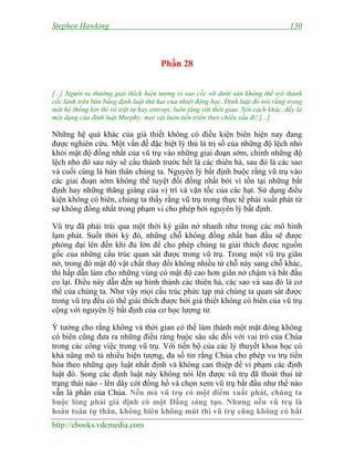 Stephen Hawking 130
http://ebooks.vdcmedia.com
Phần 28
[...] Người ta thường giải thích hiện tượng vì sao cốc vỡ dưới sàn không thể trở thành
cốc lành trên bàn bằng định luật thứ hai của nhiệt động học. Định luật đó nói rằng trong
một hệ thống kín thì vô trật tự hay entropi, luôn tăng với thời gian. Nói cách khác, đấy là
một dạng của định luật Murphy: mọi vật luôn tiến triển theo chiều xấu đi! [...]
Những hệ quả khác của giả thiết không có điều kiện biên hiện nay đang
được nghiên cứu. Một vấn đề đặc biệt lý thú là trị số của những độ lệch nhỏ
khỏi mật độ đồng nhất của vũ trụ vào những giai đoạn sớm, chính những độ
lệch nhỏ đó sau này sẽ cấu thành trước hết là các thiên hà, sau đó là các sao
và cuối cùng là bản thân chúng ta. Nguyên lý bất định buộc rằng vũ trụ vào
các giai đoạn sớm không thể tuyệt đối đồng nhất bởi vì tồn tại những bất
định hay những thăng giáng của vị trí và vận tốc của các hạt. Sử dụng điều
kiện không có biên, chúng ta thấy rằng vũ trụ trong thực tế phải xuất phát từ
sự không đồng nhất trong phạm vi cho phép bởi nguyên lý bất định.
Vũ trụ đã phải trải qua một thời kỳ giãn nở nhanh như trong các mô hình
lạm phát. Suốt thời kỳ đó, những chỗ không đồng nhất ban đầu sẽ được
phóng đại lên đến khi đủ lớn để cho phép chúng ta giải thích được nguồn
gốc của những cấu trúc quan sát được trong vũ trụ. Trong một vũ trụ giãn
nở, trong đó mật độ vật chất thay đổi không nhiều từ chỗ này sang chỗ khác,
thì hấp dẫn làm cho những vùng có mật độ cao hơn giãn nở chậm và bắt đầu
co lại. Điều này dẫn đến sự hình thành các thiên hà, các sao và sau đó là cơ
thể của chúng ta. Như vậy mọi cấu trúc phức tạp mà chúng ta quan sát được
trong vũ trụ đều có thể giải thích được bởi giả thiết không có biên của vũ trụ
cộng với nguyên lý bất định của cơ học lượng tử.
Ý tưởng cho rằng không và thời gian có thể làm thành một mặt đóng không
có biên cũng đưa ra những điều ràng buộc sâu sắc đối với vai trò của Chúa
trong các công việc trong vũ trụ. Với tiến bộ của các lý thuyết khoa học có
khả năng mô tả nhiều hiện tượng, đa số tin rằng Chúa cho phép vu trụ tiến
hóa theo những quy luật nhất định và không can thiệp để vi phạm các định
luật đó. Song các định luật này không nói lên được vũ trụ đã thoát thai từ
trạng thái nào - lên dây cót đồng hồ và chọn xem vũ trụ bắt đầu như thế nào
vẫn là phần của Chúa. Nếu mà vũ trụ có một điểm xuất phát, chúng ta
buộc lòng phải giả định có một Đấng sáng tạo. Nhưng nếu vũ trụ là
hoàn toàn tự thân, không biên không mút thì vũ trụ cũng không có bắt
 