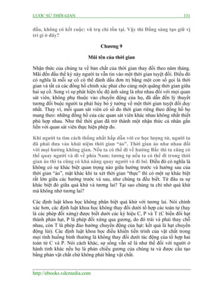 LƯỢC SỬ THỜI GIAN 131
http://ebooks.vdcmedia.com
đầu, không có kết cuộc: vũ trụ chỉ tồn tại. Vậy thì Đấng sáng tạo giữ vị
trí gì ở đây?
Chương 9
Mũi tên của thời gian
Nhận thức của chúng ta về bản chất của thời gian thay đổi theo năm tháng.
Mãi đến đầu thế kỳ này người ta vẫn tin vào một thời gian tuyệt đối. Điều đó
có nghĩa là mỗi sự cố có thể đánh dấu đơn trị bằng một con số gọi là thời
gian và tất cả các đồng hồ chính xác phải cho cùng một quãng thời gian giữa
hai sự cố. Song vì sự phát hiện tốc độ ánh sáng là như nhau đối với mọi quan
sát viên, không phụ thuộc vào chuyển động của họ, đã dẫn đến lý thuyết
tương đối buộc người ta phải hủy bỏ ý tưởng về một thời gian tuyệt đối duy
nhất. Thay vì, mỗi quan sát viên có số đo thời gian riêng theo đồng hồ họ
mang theo: những đồng hồ của các quan sát viên khác nhau không nhất thiết
phù hợp nhau. Như thế thời gian đã trở thành một nhận thức cá nhân gắn
liền với quan sát viên thực hiện phép đo.
Khi người ta tìm cách thống nhất hấp dẫn với cơ học lượng tử, người ta
đã phải đưa vào khái niệm thời gian “ảo”. Thời gian ảo như nhau đối
với mọi hướng không gian. Nếu ta có thể đi về hướng Bắc thì ta cũng có
thể quay người và đi về phía Nam; tương tự nếu ta có thể đi trong thời
gian ảo thì ta cũng có khả năng quay người và đi lui. Điều đó có nghĩa là
không có sự khác biệt quan trọng nào giữa hướng trước và hướng sau của
thời gian “ảo”, mặt khác khi ta xét thời gian “thực” thì có một sự khác biệt
rất lớn giữa các hướng trước và sau, như chúng ta đều biết. Từ đâu ra sự
khác biệt đó giữa quá khứ và tương lai? Tại sao chúng ta chỉ nhớ quá khứ
mà không nhớ tương lai?
Các định luật khoa học không phân biệt quá khứ với tương lai. Nói chính
xác hơn, các định luật khoa học không thay đổi dưới tổ hợp các toán tự (hay
là các phép đối xứng) được biết dưới các ký hiệu C, P và T (C biến đổi hạt
thành phản hạt, P là phép đối xứng qua gương, do đó trái và phải thay chỗ
nhau, còn T là phép đảo hướng chuyển động của hạt: kết quả là hạt chuyển
động lùi). Các định luật khoa học điều khiển tiến trình của vật chất trong
mọi tình huống bình thường là không thay đổi dưới tác động của tổ hợp hai
toán tử C và P. Nói cách khác, sự sống vẫn sẽ là như thế đối với người ở
hành tinh khác nếu họ là phản chiếu gương của chúng ta và được cấu tạo
bằng phản vật chất chứ không phải bằng vật chất.
 