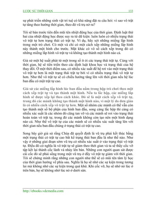 LƯỢC SỬ THỜI GIAN 133
http://ebooks.vdcmedia.com
sự phát triển những sinh vật trí tuệ có khả năng đặt ra câu hỏi: vì sao vô trật
tự tăng theo hướng thời gian, theo đó vũ trụ nở ra?
Tôi sẽ bàn trước tiên đến mũi tên nhiệt động học của thời gian. Định luật thứ
hai của nhiệt động học được suy ra từ dữ kiện: luôn luôn có nhiều trạng thái
vô trật tự hơn trạng thái có trật tự. Ví dụ, hãy xét những miếng lắp hình
trong một trò chơi. Có một và chỉ có một cách xếp những miếng lắp hình
này thành một hình cho trước. Mặt khác có vô số cách xếp trong đó có
những miếng lắp hình vô trật tự và không tạo thành một hình nào cả.
Giả sử một hệ xuất phát từ một trong số ít ỏi các trạng thái trật tự. Cùng với
thời gian, hệ sẽ tiến triển theo các định luật khoa học và trạng thái của hệ
thay đổi. Ở một thời điểm sau, có nhiều xác suất để hệ rơi vào một trạng thái
vô trật tự hơn là một trạng thái trật tự bởi vì có nhiều trạng thái vô trật tự
hơn. Như thế vô trật tự sẽ có chiều hướng tăng lên với thời gian nếu hệ lúc
ban đầu có một trật tự cao.
Giả sử các miếng lắp hình lúc ban đầu nằm trong hộp trò chơi theo một
cách xếp trật tự và tạo thành một hình. Nếu ta lắc hộp, các miếng lắp
hình sẽ được xếp lại theo cách khác. Đó sẽ là một cách xếp vô trật tự,
trong đó các mảnh không tạo thành một hình nào, vì một lý do đơn giản
là có nhiều cách xếp vô trật tự hơn. Một số nhóm các mảnh có thể vẫn còn
tạo thành một số bộ phận của hình ban đầu, song càng lắc hộp thì càng có
nhiều xác suất là các nhóm đó cũng tan vỡ và các mảnh sẽ rơi vào trạng thái
hoàn toàn vô trật tự, trong đó các mảnh không còn tạo nên một hình dạng
nào cả. Như thế vô trật tự của các mảnh sẽ có nhiều xác suất tăng lên với
thời gian nếu ban đầu chúng ở trạng thái có trật tự cao.
Song bây giờ giả sử rằng Chúa đã quyết định là vũ trụ phải kết thúc bằng
một trạng thái có trật tự cao bất kể trạng thái ban đầu là như thế nào. Như
vậy ở những giai đoạn sớm vũ trụ có nhiều xác suất ở vào trạng thái vô trật
tự. Điều đó có nghĩa là vô trật tự sẽ giảm theo thời gian và ta sẽ thấy cốc vỡ
tập kết lại thành cốc lành và nhảy lên bàn. Những con người quan sát được
cái cốc đó sẽ phải sống trong một vũ trụ ở đấy vô trật tự giảm với thời gian.
Tôi sẽ chứng minh rằng những con người như thế sẽ có mũi tên tâm lý học
của thời gian hướng về phía sau. Nghĩa là họ sẽ nhớ các sự kiện trong tương
lai mà không nhớ các sự kiện trong quá khứ. Khi cốc vỡ, họ sẽ nhớ nó lúc ở
trên bàn, họ sẽ không nhớ lúc nó ở dưới sàn.
 