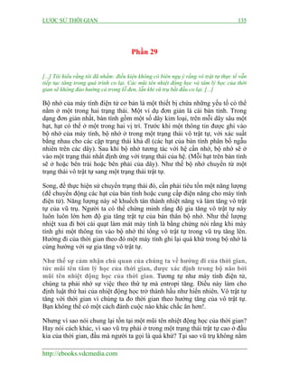 LƯỢC SỬ THỜI GIAN 135
http://ebooks.vdcmedia.com
Phần 29
[...] Tôi hiểu rằng tôi đã nhầm: điều kiện không có biên ngụ ý rằng vô trật tự thực tế vẫn
tiếp tục tăng trong quá trình co lại. Các mũi tên nhiệt động học và tâm lý học của thời
gian sẽ không đảo hướng cả trong lỗ đen, lẫn khi vũ trụ bắt đầu co lại. [...]
Bộ nhớ của máy tính điện tử cơ bản là một thiết bị chứa những yếu tố có thể
nằm ở một trong hai trạng thái. Một ví dụ đơn giản là cái bàn tính. Trong
dạng đơn giản nhất, bàn tính gồm một số dây kim loại, trên mỗi dây sâu một
hạt, hạt có thể ở một trong hai vị trí. Trước khi một thông tin được ghi vào
bộ nhớ của máy tính, bộ nhớ ở trong một trạng thái vô trật tự, với xác suất
bằng nhau cho các cặp trạng thái khả dĩ (các hạt của bàn tính phân bố ngẫu
nhiên trên các dây). Sau khi bộ nhớ tương tác với hệ cần nhớ, bộ nhớ sẽ ở
vào một trạng thái nhất định ứng với trạng thái của hệ. (Mỗi hạt trên bàn tính
sẽ ở hoặc bên trái hoặc bên phải của dây). Như thế bộ nhớ chuyển từ một
trạng thái vô trật tự sang một trạng thái trật tự.
Song, để thực hiện sử chuyển trạng thái đó, cần phải tiêu tốn một năng lượng
(để chuyển động các hạt của bàn tính hoặc cung cấp điện năng cho máy tính
điện tử). Năng lượng này sẽ khuếch tán thành nhiệt năng và làm tăng vô trật
tự của vũ trụ. Người ta có thể chứng minh rằng độ gia tăng vô trật tự này
luôn luôn lớn hơn độ gia tăng trật tự của bản thân bộ nhớ. Như thế lượng
nhiệt xua đi bởi cái quạt làm mát máy tính là bằng chứng nói rằng khi máy
tính ghi một thông tin vào bộ nhớ thì tổng vô trật tự trong vũ trụ tăng lên.
Hướng đi của thời gian theo đó một máy tính ghi lại quá khứ trong bộ nhớ là
cùng hướng với sự gia tăng vô trật tự.
Như thế sự cảm nhận chủ quan của chúng ta về hướng đi của thời gian,
tức mũi tên tâm lý học của thời gian, được xác định trong bộ não bởi
mũi tên nhiệt động học của thời gian. Tương tự như máy tính điện tử,
chúng ta phải nhớ sự việc theo thứ tự mà entropi tăng. Điều này làm cho
định luật thứ hai của nhiệt động học trở thành hầu như hiển nhiên. Vô trật tự
tăng với thời gian vì chúng ta đo thời gian theo hướng tăng của vô trật tự.
Bạn không thể có một cách đánh cuộc nào khác chắc ăn hơn!.
Nhưng vì sao nói chung lại tồn tại một mũi tên nhiệt động học của thời gian?
Hay nói cách khác, vì sao vũ trụ phải ở trong một trạng thái trật tự cao ở đầu
kia của thời gian, đầu mà người ta gọi là quá khứ? Tại sao vũ trụ không nằm
 