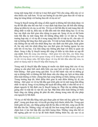 Stephen Hawking 136
http://ebooks.vdcmedia.com
trong một trạng thái vô trật tự ở mọi thời gian? Nói cho cùng, điều này có vẻ
như nhiều xác suất hơn. Và tại sao hướng đi của thời gian theo đó vô trật tự
tăng lại trùng khớp với hướng theo đó vũ trụ nở ra?
Trong lý thuyết tương đối rộng cổ điển người ta không thể tiên đoán được vũ
trụ đã bắt đầu như thế nào bởi vì mọi định luật khoa học đã biết đều không
đúng tại điểm kỳ dị của vụ nổ lớn. Vũ trụ có thể bắt đầu từ một trạng thái rất
đồng nhất và trật tự, điều này sẽ dẫn đến mũi tên nhiệt động học và vũ trụ
học xác định của thời gian như chúng ta quan sát. Song vũ trụ có thể hoàn
toàn bắt đầu tự một trạng thái rất không đồng nhất và vô trật tự. Trong
trường hợp này vì vũ trụ đã ở trong trạng thái rất vô trật tự rồi, cho nên vô
trật tự không thể tăng theo thời gian nữa. Vô trật tự hoặc không thay đổi, lúc
này không tồn tại mũi tên nhiệt động học xác định của thời gian, hoặc giảm
đi, lúc này mũi tên nhiệt động học của thời gian chỉ hướng ngược lại của
mũi tên vũ trụ học. Các khả năng này không phù hợp với điều ta quan sát
được. Song ở đây lý thuyết tương đối rộng cổ điển tự tiên đoán sự sụp đổ
của mình. Khi độ cong của không - thời gian trở nên lớn, các hiệu ứng
hấp dẫn lượng tử trở nên quan trọng và lý thuyết cổ điển không còn mô
tả tốt vũ trụ được nữa. Để hiểu được vũ trụ đã bắt đầu như thế nào, ta
phải sử dụng một lý thuyết hấp dẫn lượng tử.
Trong một lý thuyết hấp dẫn lượng tử muốn xác định trạng thái của vũ trụ
chúng ta cần phải biết cách diễn biến của mọi lịch sử khả dĩ của vũ trụ ở
biên không - thời gian trong quá khứ. Ta có thể tránh việc mô tả những gì
mà ta không biết và không thể biết được nếu cho rằng các lịch sử thỏa mãn
điều kiện không có biên: chúng hữu hạn song không có biên, không có kỳ dị.
Trong trường hợp đó, khởi điểm thời gian là một điểm không kỳ dị của
không - thời gian và vũ trụ bắt đầu quá trình giãn nở từ một trạng thái đồng
nhất và trật tự. Song vũ trụ không thể tuyệt đối đồng nhất vì như thế nó sẽ vi
phạm nguyên lý bất định của lý thuyết lượng tử. Phải tồn tại những thăng
giáng nhỏ và mật độ và vận tốc các hạt. Mặt khác điều kiện không có biên
buộc rằng các thăng giáng đó phải đủ nhỏ, nhưng trong mức độ cho phép
của nguyên lý bất định.
Vũ trụ có thể bắt đầu bằng một giai đoạn giãn nở hàm mũ hay giãn nở “lạm
phát”, trong giai đoạn này vũ trụ đã gia tăng kích thước nhiều lần. Trong quá
trình giãn nở này, các thăng giáng mật độ lúc đầu có thể nhỏ, song sau đó thì
bắt đầu lớn lên. Những vùng với mật độ lớn hơn trung bình một tý giãn nở
chậm hơn vì lực hút hấp dẫn của khối lượng thừa. Những vùng như thế có
thể ngừng giãn nở và co lại để hình thành những thiên hà, các sao và cả
 