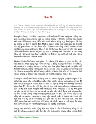 LƯỢC SỬ THỜI GIAN 139
http://ebooks.vdcmedia.com
Phần 30
[...] Tiến bộ của loài người trong quá trình nhận thức đã thiết lập nên một góc nhỏ trật
tự trong cái vô trật tự ngày càng tăng của vũ trụ. Nếu bạn nhớ mỗi chữ trong quyển sách
này, trí nhớ của bạn đã ghi nhận khoảng hai triệu đơn vị thông tin: trật tự trong bộ não
của bạn đã tăng lên chừng hai triệu đơn vị. [...]
Bạn phải làm gì khi nhận ra mình đã nhầm như thế? Một số người chẳng bao
giờ chấp nhận mình sai và tiếp tục tìm ra những lý lẽ mới, thường mâu thuẫn
với nhau để bảo vệ quan điểm của mình như trường hợp Eddington đã làm
để chống lại thuyết các lỗ đen. Một số người khác phủ nhận rằng đã thực tế
bảo vệ quan điểm sai lầm, hoặc nếu có bảo vệ thì cũng chỉ vì muốn vạch ra
sai lầm của quan điểm đó. Theo ý tôi tốt hơn cả là công bố trên báo quan
điểm sai lầm của mình. Một ví dụ đẹp là trường hợp Einstein khi cho rằng
hằng số vũ trụ mà ông đưa vào lý thuyết để thiết lập mô hình tĩnh của vũ trụ
là sai lầm lớn nhất của đời mình.
Quay trở lại mũi tên của thời gian, còn lại câu hỏi: vì sao ta quan sát thấy các
mũi tên của nhiệt động học và vũ trụ học là đồng hướng? Hay nói cách khác,
vì sao vô trật tự tăng lên theo hướng của thời gian theo đó vũ trụ giãn nở?
Nếu ta tin tưởng rằng vũ trụ giãn nở rồi sau đó sẽ co lại, điều này dường như
đã tiềm ẩn trong điều kiện không có biên, thì câu hỏi trên trở thành câu hỏi
vì sao chúng ta phải ở vào pha giãn nở chứ không phải pha co lại?
Chúng ta có thể trả lời câu hỏi này trên cơ sở của nguyên lý vị nhân yếu. Các
điều kiện trong pha co lại không cho phép sự tồn tại các sinh vật có trí tuệ để
mà có khả năng đặt ra câu hỏi: Vì sao vô trật tự tăng theo hướng của thời
gian theo đó vũ trụ giãn nở? Sự giãn nở lạm phát trong những giai đoạn sớm
của vũ trụ, tiên đoán bởi giả thiết không có biên, có nghĩa là vũ trụ phải giãn
nở gần tốc độ tới hạn, với tốc độ vũ trụ vừa vặn tránh được quá trình co lại,
và như thế sẽ không co lại trong một thời gian rất dài. Đến lúc đó các sao sẽ
cháy và các proton và neutron trong các sao sẽ phân rã thành bức xạ và các
hạt nhẹ. Vũ trụ sẽ ở vào trạng thái gần như vô trật tự hoàn toàn. Mũi tên
nhiệt động học của thời gian sẽ không xác định. Vô trật tự không thể tăng
hơn vì vũ trụ đã rơi vào trạng thái gần vô trật tự hoàn toàn.
Song, một mũi tên nhiệt động học xác định là cần thiết cho sự sống có trí
tuệ. Để sống, con người cần thức ăn vốn ở dạng trật tự của năng lượng, biến
 