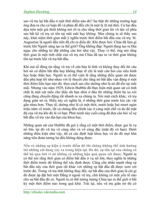 Stephen Hawking 14
http://ebooks.vdcmedia.com
sao vũ trụ lại bắt đầu ở một thời điểm nào đó? Sự thật thì những trường hợp
ông đưa ra cho cả luận đề và phản đề đều chỉ là một lý lẽ mà thôi. Cả hai đều
dựa trên một giả thiết không nói rõ ra cho rằng thời gian lùi vô tận về phía
sau bất kể vũ trụ có tồn tại mãi mãi hay không. Như chúng ta sẽ thấy sau
này, khái niệm thời gian mất ý nghĩa trước thời điểm bắt đầu của vũ trụ. St.
Augustine là người đầu tiên đã chỉ ra điều đó. Khi được hỏi: Chúa đã làm gì
trước khi Người sáng tạo ra thế giới? Ông không đáp: Người đang tạo ra Địa
ngục cho những kẻ đặt những câu hỏi như vậy. Thay vì thế, ông nói rằng
thời gian là một tính chất của vũ trụ mà Chúa đã tạo ra và thời gian không
tồn tại trước khi vũ trụ bắt đầu.
Khi mà số đông tin rằng vũ trụ về căn bản là tĩnh và không thay đổi thì câu
hỏi nó có điểm bắt đầu hay không thực tế chỉ là một câu hỏi của siêu hình
học hoặc thần học. Người ta có thể viện lẽ rằng những điều quan sát được
đều phù hợp tốt như nhau với lý thuyết cho rằng nó bắt đầu vận động ở một
thời điểm hữu hạn nào đó, theo cách sao cho dường như là nó đã tồn tại mãi
mãi. Nhưng vào năm 1929, Edwin Hubble đã thực hiện một quan sát có tính
chất là một cột mốc cho thấy dù bạn nhìn ở đâu thì những thiên hà xa xôi
cũng đang chuyển động rất nhanh ra xa chúng ta. Nói một cách khác, vũ trụ
đang giãn nở ra. Điều này có nghĩa là, ở những thời gian trước kia các vật
gần nhau hơn. Thực tế, dường như là có một thời, mười hoặc hai mươi ngàn
triệu năm về trước, tất cả chúng đều chính xác ở cùng một chỗ và do đó mật
độ của vũ trụ khi đó là vô hạn. Phát minh này cuối cùng đã đưa câu hỏi về sự
bắt đầu vũ trụ vào địa hạt của khoa học.
Những quan sát của Hubble đã gợi ý rằng có một thời điểm, được gọi là vụ
nổ lớn, tại đó vũ trụ vô cùng nhỏ và vô cùng đặc (mật độ vô hạn). Dưới
những điều kiện như vậy, tất cả các định luật khoa học và do đó mọi khả
năng tiên đoán tương lai đều không dùng được.
Nếu có những sự kiện ở trước điểm đó thì chúng không thể ảnh hưởng
tới những cái đang xảy ra trong hiện tại. Do đó, sự tồn tại của chúng có
thể bỏ qua bởi vì nó không có những hậu quả quan sát được. Người ta
có thể nói rằng thời gian có điểm bắt đầu ở vụ nổ lớn, theo nghĩa là những
thời điểm trước đó không thể xác định được. Cũng cần nhấn mạnh rằng sự
bắt đầu này của thời gian rất khác với những sự bắt đầu đã được xem xét
trước đó. Trong vũ trụ tĩnh không thay đổi, sự bắt đầu của thời gian là cái gì
đó được áp đặt bởi một Đấng ở ngoài vũ trụ, chứ không có một yếu tố nào
cho sự bắt đầu đó cả. Người ta có thể tưởng tượng Chúa tạo ra thế giới ở bất
kỳ một thời điểm nào trong quá khứ. Trái lại, nếu vũ trụ giãn nở thì có
 