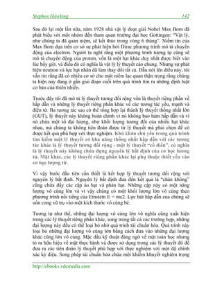 Stephen Hawking 142
http://ebooks.vdcmedia.com
Sau đó lại một lần nữa, năm 1928 nhà vật lý đoạt giải Nobel Max Born đã
phát biểu với một nhóm đến tham quan trường đại học Gottingen: “Vật lý,
như chúng ta đã quan niệm, sẽ kết thúc trong vòng 6 tháng”. Niềm tin của
Max Born dựa trên cơ sở sự phát hiện bởi Dirac phương trình mô tả chuyển
động của electron. Người ta nghĩ rằng một phương trình tương tự cũng sẽ
mô tả chuyển động của proton, vốn là một hạt khác duy nhất được biết vào
lúc bấy giờ, và điều đó có nghĩa là vật lý lý thuyết cáo chung. Nhưng sự phát
hiện neutron và lực hạt nhân đã làm thay đổi tất cả. Dẫu nói lên điều này, tôi
vẫn tin rằng đã có nhiều cơ sở cho một niềm lạc quan thận trọng rằng chúng
ta hiện nay đang ở gần giai đoạn cuối trên quá trình tìm ra những định luật
cơ bản của thiên nhiên.
Trước đây tôi đã mô tả lý thuyết tương đối rộng vốn là thuyết riêng phần về
hấp dẫn và những lý thuyết riêng phần khác về các tương tác yếu, mạnh và
điện từ. Ba tương tác sau có thể tổng hợp lại thành lý thuyết thống nhất lớn
(GUT), lý thuyết này không hoàn chỉnh vì nó không bao hàm hấp dẫn và vì
nó chứa một số đại lượng, như khối lượng tương đối của nhiều hạt khác
nhau, mà chúng ta không tiên đoán được từ lý thuyết mà phải chọn để có
được kết quả phù hợp với thực nghiệm. Khó khăn chủ yếu trong quá trình
tìm kiếm một lý thuyết có khả năng thống nhất hấp dẫn với các tương
tác khác là lý thuyết tương đối rộng - một lý thuyết “cổ điển”, có nghĩa
là lý thuyết này không chứa đựng nguyên lý bất định của cơ học lương
tử. Mặt khác, các lý thuyết riêng phần khác lại phụ thuộc thiết yếu vào
cơ học lượng tử.
Vì vậy bước đầu tiên cần thiết là kết hợp lý thuyết tương đối rộng với
nguyên lý bất định. Nguyên lý bất định đưa đến kết quả là “chân không”
cũng chứa đầy các cặp ảo hạt và phản hạt. Những cặp này có một năng
lượng vô cùng lớn và vì vậy chúng có một khối lượng lớn vô cùng theo
phương trình nổi tiếng của Einstein E = mc2. Lực hút hấp dẫn của chúng sẽ
uốn cong vũ trụ vào một kích thước vô cùng bé.
Tương tự như thế, những đại lượng vô cùng lớn vô nghĩa cũng xuất hiện
trong các lý thuyết riêng phần khác, song trong tất cả các trường hợp, những
đại lượng này đều có thể loại bỏ nhờ quá trình tái chuẩn hóa. Quá trình này
loại bỏ những đại lượng vô cùng lớn bằng cách đưa vào những đại lượng
khác cũng lớn vô cùng. Mặc dầu kỹ thuật đáng ngờ về mặt toán học nhưng
tỏ ra hữu hiệu về mặt thực hành và được sử dụng trong các lý thuyết đó để
đưa ra các tiên đoán lý thuyết phù hợp với thực nghiệm với một độ chính
xác kỳ diệu. Song phép tái chuẩn hóa chứa một khiếm khuyết nghiêm trọng
 