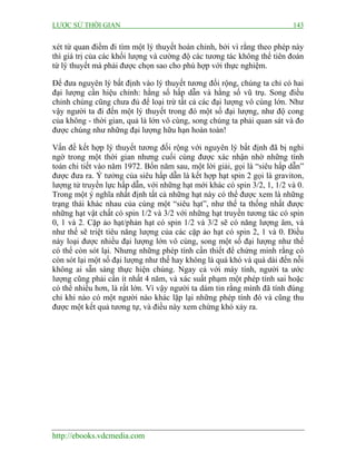 LƯỢC SỬ THỜI GIAN 143
http://ebooks.vdcmedia.com
xét từ quan điểm đi tìm một lý thuyết hoàn chỉnh, bởi vì rằng theo phép này
thì giá trị của các khối lượng và cường độ các tương tác không thể tiên đoán
từ lý thuyết mà phải được chọn sao cho phù hợp với thực nghiệm.
Để đưa nguyên lý bất định vào lý thuyết tương đối rộng, chúng ta chỉ có hai
đại lượng cần hiệu chỉnh: hằng số hấp dẫn và hằng số vũ trụ. Song điều
chỉnh chúng cũng chưa đủ để loại trừ tất cả các đại lượng vô cùng lớn. Như
vậy người ta đi đến một lý thuyết trong đó một số đại lượng, như độ cong
của không - thời gian, quả là lớn vô cùng, song chúng ta phải quan sát và đo
được chúng như những đại lượng hữu hạn hoàn toàn!
Vấn đề kết hợp lý thuyết tương đối rộng với nguyên lý bất định đã bị nghi
ngờ trong một thời gian nhưng cuối cùng được xác nhận nhờ những tính
toán chi tiết vào năm 1972. Bốn năm sau, một lời giải, gọi là “siêu hấp dẫn”
được đưa ra. Ý tưởng của siêu hấp dẫn là kết hợp hạt spin 2 gọi là graviton,
lượng tử truyền lực hấp dẫn, với những hạt mới khác có spin 3/2, 1, 1/2 và 0.
Trong một ý nghĩa nhất định tất cả những hạt này có thể được xem là những
trạng thái khác nhau của cùng một “siêu hạt”, như thế ta thống nhất được
những hạt vật chất có spin 1/2 và 3/2 với những hạt truyền tương tác có spin
0, 1 và 2. Cặp ảo hạt/phản hạt có spin 1/2 và 3/2 sẽ có năng lượng âm, và
như thế sẽ triệt tiêu năng lượng của các cặp ảo hạt có spin 2, 1 và 0. Điều
này loại được nhiều đại lượng lớn vô cùng, song một số đại lượng như thế
có thể còn sót lại. Nhưng những phép tính cần thiết để chứng minh rằng có
còn sót lại một số đại lượng như thế hay không là quá khó và quá dài đến nỗi
không ai sẵn sàng thực hiện chúng. Ngay cả với máy tính, người ta ước
lượng cũng phải cần ít nhất 4 năm, và xác suất phạm một phép tính sai hoặc
có thể nhiều hơn, là rất lớn. Vì vậy người ta dám tin rằng mình đã tính đúng
chỉ khi nào có một người nào khác lặp lại những phép tính đó và cũng thu
được một kết quả tương tự, và điều này xem chừng khó xảy ra.
 