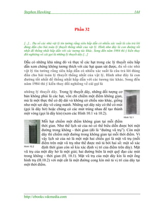 Stephen Hawking 144
http://ebooks.vdcmedia.com
Phần 32
[...]... Đa số các nhà vật lý tin tưởng rằng siêu hấp dẫn có nhiều xác suất là câu trả lời
đúng đắn cho bài toán lý thuyết thống nhất của vật lý. Hình như đây là con đường tốt
nhất để thống nhất hấp dẫn với các tương tác khác. Song đến năm 1984 thì ý kiến thay
đổi nghiêng về cái gọi là những lý thuyết dây.[...]
Dẫu có những khả năng đó và thực tế các hạt trong các lý thuyết siêu hấp
dẫn xem chừng không tương thích với các hạt quan sát được, đa số các nhà
vật lý tin tưởng rằng siêu hấp dẫn có nhiều xác suất là câu trả lời đúng
đắn cho bài toán lý thuyết thống nhất của vật lý. Hình như đây là con
đường tốt nhất để thống nhất hấp dẫn với các tương tác khác. Song đến
năm 1984 thì ý kiến thay đổi nghiêng về cái gọi là
những lý thuyết dây. Trong lý thuyết dây, những đối tượng cơ
bản không phải là các hạt, vốn chỉ chiếm một điểm không gian,
mà là một thực thể có độ dài và không có chiều nào khác, giống
như một sợi dây vô cùng mảnh. Những sợi dây này có thể có mút
(gọi là dây hở) hoặc chúng có các mút trùng nhau để tạo thành
một vòng (gọi là dây kín) (xem các Hình 10.1 và 10.2).
Mỗi hạt chiếm một điểm không gian tại mỗi điểm
thời gian. Như thế lịch sử của nó có thể biểu diễn được bởi một
đường trong không - thời gian (đó là “đường vũ trụ”). Còn một
dây thì chiếm một đường trong không gian tại mỗi thời điểm. Vì
vậy lịch sử của nó là một mặt hai chiều gọi là mặt vũ trụ (mỗi
điểm trên mặt vũ trụ như thế được mô tả bởi hai số: một số xác
định thời gian còn số kia xác định vị trí của điểm trên dây). Mặt
vũ trụ của một dây hở là một giải; hai đường biên là một quỹ đạo các mút
trong không - thời gian (H. 10.1). Mặt vũ trụ của một dây kín là một ống
hình trụ (H.10.2) với mặt cắt là một đường cong kín mô tả vị trí của dây tại
một thời điểm.
Hình 10.1
Hình 10.2
 