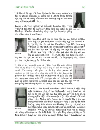 LƯỢC SỬ THỜI GIAN 145
http://ebooks.vdcmedia.com
Hai dây có thể nối với nhau thành một dây; trong trường hợp
dây hở chúng nối nhau tại điểm mút (H.10.3), trong trường
hợp dây kín thì chúng nối nhau như hai ống may lại với nhau
trong một cái quần (H.10.4).
Tương tự như vậy, một dây có thể phân thành hai dây. Trong
lý thuyết dây, thực tế trước đây được xem như là hạt thì giờ
đây được biểu diễn như những sóng chạy dọc theo dây, giống
như những sóng trên một dây
đàn rung. Quá trình bức xạ hoặc hấp thụ một hạt bởi một hạt
khác ứng với quá trình phân rã hoặc tổng hợp của các dây. Ví
dụ, lực hấp dẫn của mặt trời lên trái đất được biểu diễn trong
lý thuyết hạt như phát sinh trong quá trình bức xạ graviton bởi
một hạt của mặt trời và hấp thụ bởi một hạt của trái đất
(H.10.5). Còn trong lý thuyết dây, quá trình này ứng với một
ống có dạng hình chữ H (H.10.6). Hai ống đứng của chữ H
ứng với các hạt của mặt trời và của trái đất, còn ống ngang ứng với hạt
graviton chuyển động giữa các hạt trên.
Lý thuyết dây có một lược sử lý thú. Đầu tiên cuối những
năm 60, lý thuyết dây được xây dựng để mô tả tương tác
mạnh. Tư tưởng xuất phát là các hạt như proton và
neutron có thể xem như sóng của một dây. Lực tương tác
giữa các hạt sẽ được mô tả bởi những đoạn nối giữa các dây
như trong một mạng nhện. Để lý thuyết này cho những trị số
quan sát được của tương tác mạnh giữa các hạt, các dây này
phải giống như những dây cao su với lực kéo khoảng mười tấn.
Năm 1974, Joel Scherk ở Paris và John Schwarz ở Viện công
nghệ California công bố một bài báo chỉ rằng lý thuyết dây có
thể mô tả lực hấp dẫn nếu lực căng của dây lớn hơn nhiều,
khoảng nghìn triệu triệu triệu triệu triệu triệu triệu (1 với 39 số
không) tấn. Những tiên đoán của lý thuyết dây trùng với
những tiên đoán của thuyết tương đối rộng ở các độ dài bình
thường, song khác nhau ở các khoảng cách cực bé, nhỏ hơn
một phần nghìn triệu triệu triệu triệu triệu centimet (1centimet
chia cho 1 với 33 số không). Song công trình của hai tác giả
trên không nhận được sự chú ý đặc biệt, bởi vì vào đúng khoảng thời gian đó
đa số từ bỏ lý thuyết dây của tương tác mạnh để theo đuổi lý thuyết quark và
Hình 10.3
Hình 10.4
Hình 10.5
Hình 10.6
 