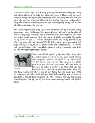 LƯỢC SỬ THỜI GIAN 147
http://ebooks.vdcmedia.com
triệu triệu triệu triệu inch. Không gian này quá nhỏ nên chúng ta không
thấy được: chúng ta chỉ thấy thời gian một chiều và không gian ba chiều,
trong đó không - thời gian gần như phẳng. Điều này giống như mặt một quả
cam: nếu như bạn nhìn gần sát bạn sẽ thấy những chỗ cong và nhăn nheo,
song nếu bạn nhìn từ khoảng cách xa, bạn sẽ không thấy những chỗ lồi lõm
và mặt quả cam gần như trơn tru.
Đối với không thời gian cũng vậy: ở một kích thước rất bé ta có một không
gian mười chiều, có độ cong lớn, song ở những kích thước lớn hơn bạn sẽ
thấy độ cong hoặc các chiều phụ. Nếu bức tranh đó là đúng thì có khó khăn
cho những người muốn du hành vào vũ trụ: các chiều phụ quá bé để con tàu
vũ trụ có thể lọt qua. Tại sao chỉ có một số chiều, chứ không phải tất cả, bị
uốn cong trong một quả cầu nhỏ? Có thể đoán chừng rằng trong những giai
đoạn sớm của vũ trụ, tất cả các chiều đều bị uốn cong rất nhiều. Tại sao chỉ
một chiều thời gian và ba chiều không gian mở phẳng ra, còn các chiều khác
thì vẫn ở trong trạng thái bị uốn cong?
Một câu trả lời là nguyên lý vị nhân. Một không gian
hai chiều không đủ để cho phép hình thành những
sinh vật phức tạp như con người. Ví dụ, những sinh
vật hai chiều sống trên một không gian một chiều
phải trèo qua nhau để vượt nhau. Nếu một sinh vật
hai chiều ăn một vật gì thì vật đó không thể tiêu hóa
hoàn toàn được, sinh vật đó phải đưa phần không tiêu
hóa được ra đằng mồm bởi vì nếu có một đường tiêu hóa xuyên qua cơ thể
thì đường này sẽ phân cơ thể sinh vật thành hai nửa riêng biệt: và sinh vật
hai chiều sẽ phải rã thành hai mảnh (H.10.8). Tương tự như vậy thật khó mà
hình dung được bất kỳ một hệ tuần hoàn máu nào trong cơ thể sinh vật hai
chiều.
Hình 10.8.
 