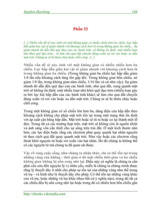 Stephen Hawking 148
http://ebooks.vdcmedia.com
Phần 33
[...] Nhiều vấn đề sẽ nảy sinh với một không gian có nhiều chiều hơn ba chiều. Lực hấp
dẫn giữa hai vật sẽ giảm nhanh với khoảng cách hơn là trong không gian ba chiều... Sự
giảm nhanh đó dẫn đến quỹ đạo của các hành tinh...sẽ không ổn định: một nhiễu loạn
nhỏ khỏi quỹ đạo tròn... sẽ làm cho quả đất chuyển động xoắn và rơi vào hoặc xa dần
mặt trời. Chúng ta sẽ bị thiêu cháy hoặc chết cóng...[...]
Nhiều vấn đề sẽ nảy sinh với một không gian có nhiều chiều hơn ba
chiều. Lực hấp dẫn giữa hai vật sẽ giảm nhanh với khoảng cách hơn là
trong không gian ba chiều. (Trong không gian ba chiều lực hấp dẫn giảm
1/4 lần nếu khoảng cách tăng lên gấp đôi. Trong không gian bốn chiều, nó
giảm 1/8 lần, trong không gian năm chiều, 1/16 lần và cứ như vậy). Sự giảm
nhanh đó dẫn đến quỹ đạo của các hành tinh, như quả đất, xung quanh mặt
trời sẽ không ổn định: một nhiễu loạn nhỏ khỏi quỹ đạo tròn (nhiễu loạn gây
ra bởi lực hút hấp dẫn của các hành tinh khác) sẽ làm cho quả đất chuyển
động xoắn và rơi vào hoặc xa dần mặt trời. Chúng ta sẽ bị thiêu cháy hoặc
chết cóng.
Trong một không gian có số chiều lớn hơn ba, dáng điệu của hấp dẫn theo
khoảng cách không cho phép mặt trời tồn tại trong một trạng thái ổn định
với áp suất cân bằng hấp dẫn. Mặt trời hoặc sẽ rã ra hoặc co lại thành một lỗ
đen. Trong tất cả các trường hợp trên, mặt trời sẽ không còn là nguồn nhiệt
và ánh sáng vốn cần thiết cho sự sống trên trái đất. Ở một kích thước nhỏ
hơn, các lực điện buộc rằng các electron phải quay quanh hạt nhân nguyên
tử theo cách quả đất quay quanh mặt trời. Như vậy hoặc các electron cũng
thoát khỏi nguyên tử hoặc rơi xoắn vào hạt nhân. Do đó chúng ta không thể
có các nguyên tử mà chúng ta đã quan sát được.
Vậy rõ ràng cuộc sống, như chúng ta nhận thức, chỉ có thể tồn tại trong
những vùng của không - thời gian ở đó một chiều thời gian và ba chiều
không gian không bị uốn cong nhỏ lại. Điều này có nghĩa là chúng ta cần
phải cầu cứu đến nguyên lý vị nhân yếu, miễn là chúng ta chứng minh được
rằng lý thuyết dây ít nhất cho phép sự tồn tại của những vùng như thế trong
vũ trụ - và hình như lý thuyết dây cho phép. Có thể tồn tại những vùng khác
của vũ trụ, hoặc những vũ trụ khác (theo bất cứ ý nghĩa nào), trong đó tất cả
các chiều đều bị uốn cong nhỏ lại hoặc trong đó có nhiều hơn bốn chiều gần
 
