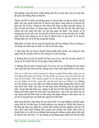 LƯỢC SỬ THỜI GIAN 149
http://ebooks.vdcmedia.com
như phẳng, song tiếc thay ở đây không thể tồn tại một sinh vật có trí tụê nào
để quan sát những điều có thật đó.
Ngoài vấn đề số chiều của không gian, lý thuyết dây còn đặt ra nhiều vấn đề
khác cần giải quyết trước khi lý thuyết này được công nhận là lý thuyết tối
hậu của vật lý học. Chúng ta còn chưa biết rằng có phải mọi đại lượng vô
hạn sẽ triệt tiêu nhau và cũng chưa biết làm thế nào để nối liền một cách
chính xác các sóng trên dây với các hạt quan sát được. Tuy nhiên, có lẽ
những câu trả lời cho các câu hỏi đó sẽ được tìm ra trong vài năm tới và đến
cuối thế kỷ này chúng ta sẽ rõ liệu lý thuyết dây có quả thực là lý thuyết
thống nhất của vật lý từ lâu mong đợi chăng.
Mặt khác, có thực tồn tại một lý thuyết như thế hay không? Hay là chúng ta
chỉ đang săn đuổi một ảo ảnh? Có thể có ba khả năng:
1. Quả thực tồn tại một lý thuyết thống nhất hoàn chỉnh, mà chúng ta một
ngày nào đó sẽ phát minh ra nếu chúng ta có đủ tài năng.
2. Không tồn tại một lý thuyết tối hậu của vũ trụ, chỉ tồn tại một chuỗi vô
cùng các lý thuyết mô tả vũ trụ ngày càng chính xác.
3. Không tồn tại một lý thuyết nào về vũ trụ; các sự cố không thể tiên đoán
vượt quá một giới hạn nào đó, chúng xảy ra một cách ngẫu nhiên và tùy tiện.
Với sự ra đời của cơ học lượng tử, chúng ta phải thừa nhận rằng các sự
cố không thể được tiên đoán với độ chính xác hoàn toàn mà luôn tồn tại
một độ bất định. Nếu muốn, người ta có thể gán sự ngẫu nhiên đó cho
sự can thiệp của Chúa, song đấy quả là một loại can thiệp kỳ lạ: không
có một chứng cứ gì cho thấy can thiệp đó được định hướng đến bất kỳ một
mục đích nào. Thực vậy, nếu có một mục đích, thì không còn là ngẫu nhiên
nữa. Trong thời đại hiện nay, chúng ta đã loại bỏ hữu hiệu khả năng thứ ba
bằng cách định nghĩa lại mục đích của khoa học: mục tiêu của khoa học là
xây dựng một bộ định luật có khả năng cho phép chúng ta tiên đoán các sự
cố chỉ trong giới hạn xác định bởi nguyên lý bất định.
Khả năng thứ hai, khả năng tồn tại một chuỗi vô cùng những lý thuyết ngày
càng tinh tế, rất phù hợp với kinh nghiệm của chúng ta. Nhiều lần chúng ta
đã tăng độ nhạy các phép đo và thực hiện nhiều loại thí nghiệm mới chỉ với
mục đích phát hiện những hiện tượng mới không tiên đoán được bởi lý
thuyết hiện có và để mô tả những hiện tương đó chúng ta phải phát triển một
lý thuyết tiên tiến hơn. Vì vậy không có gì đáng ngạc nhiêu nếu thế hệ hiện
 