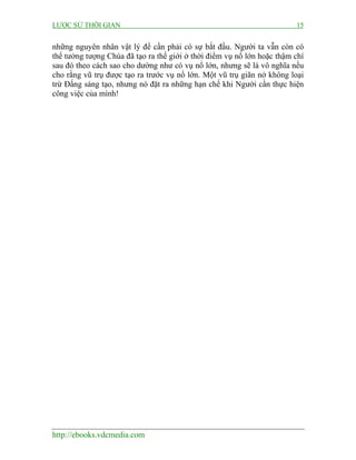 LƯỢC SỬ THỜI GIAN 15
http://ebooks.vdcmedia.com
những nguyên nhân vật lý để cần phải có sự bắt đầu. Người ta vẫn còn có
thể tưởng tượng Chúa đã tạo ra thế giới ở thời điểm vụ nổ lớn hoặc thậm chí
sau đó theo cách sao cho dường như có vụ nổ lớn, nhưng sẽ là vô nghĩa nếu
cho rằng vũ trụ được tạo ra trước vụ nổ lớn. Một vũ trụ giãn nở không loại
trừ Đấng sáng tạo, nhưng nó đặt ra những hạn chế khi Người cần thực hiện
công việc của mình!
 