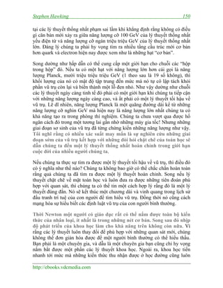 Stephen Hawking 150
http://ebooks.vdcmedia.com
tại các lý thuyết thống nhất phạm sai lầm khi khẳng định rằng không có điều
gì căn bản mới xảy ra giữa năng lượng cỡ 100 GeV của lý thuyết thống nhất
yếu điện từ và năng lượng cỡ ngàn triệu triệu GeV của lý thuyết thống nhất
lớn. Đáng lý chúng ta phải hy vọng tìm ra nhiều tầng cấu trúc mới cơ bản
hơn quark và electron hiện nay được xem như là những hạt “cơ bản”.
Song dường như hấp dẫn có thể cung cấp một giới hạn cho chuỗi các “hộp
trong hộp” đó. Nếu ta có một hạt với năng lượng lớn hơn cái gọi là năng
lượng Planck, mười triệu triệu triệu GeV (1 theo sau là 19 số không), thì
khối lượng của nó có mật độ tập trung đến mức mà nó tự cô lập tách khỏi
phần vũ trụ còn lại và biến thành một lỗ đen nhỏ. Như vậy dường như chuỗi
các lý thuyết ngày càng tinh tế đó phải có một giới hạn khi chúng ta tiếp cận
với những năng lượng ngày càng cao, và ắt phải có một lý thuyết tối hậu về
vũ trụ. Lẽ dĩ nhiên, năng lượng Planck là một quãng đường dài kể từ những
năng lượng cỡ nghìn GeV mà hiện nay là năng lượng lớn nhất chúng ta có
khả năng tạo ra trong phòng thí nghiệm. Chúng ta chưa vượt qua được hố
ngăn cách đó trong một tương lai gần nhờ những máy gia tốc! Nhưng những
giai đoạn sơ sinh của vũ trụ đã từng chứng kiến những năng lượng như vậy.
Tôi nghĩ rằng có nhiều xác suất may mắn là sự nghiên cứu những giai
đoạn sớm của vũ trụ kết hợp với những đòi hỏi chặt chẽ của toán học sẽ
dẫn chúng ta đến một lý thuyết thống nhất hoàn chỉnh trong giới hạn
cuộc đời của nhiều người chúng ta.
Nếu chúng ta thực sự tìm ra được một lý thuyết tối hậu về vũ trụ, thì điều đó
có ý nghĩa như thế nào? Chúng ta không bao giờ có thể chắc chắn hoàn toàn
rằng quả chúng ta đã tìm ra được một lý thuyết hoàn chỉnh. Song nếu lý
thuyết chặt chẽ về mặt toán học và luôn đưa ra được những tiên đoán phù
hợp với quan sát, thì chúng ta có thể tin một cách hợp lý rằng đó là một lý
thuyết đúng đắn. Nó sẽ kết thúc một chương dài và vinh quang trong lịch sử
đấu tranh trí tuệ của con người để tìm hiểu vũ trụ. Đồng thời nó cũng cách
mạng hóa sự hiểu biết các định luật vũ trụ của con người bình thường.
Thời Newton một người có giáo dục rất có thể nắm được toàn bộ kiến
thức của nhân loại, ít nhất là trong những nét cơ bản. Song sau đó nhịp
độ phát triển của khoa học làm cho khả năng trên không còn nữa. Vì
rằng các lý thuyết luôn thay đổi để phù hợp với những quan sát mới, chúng
không thể đơn giản hóa được để một người bình thường có thể hiểu thấu.
Bạn phải là một chuyên gia, và dẫu là một chuyên gia bạn cũng chỉ hy vọng
nắm bắt được một phần các lý thuyết khoa học. Ngoài ra, khoa học tiến
nhanh tới mức mà những kiến thức thu nhận được ở học đường cũng luôn
 