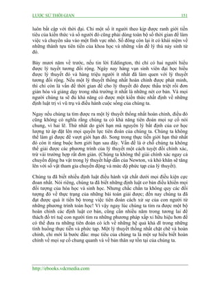 LƯỢC SỬ THỜI GIAN 151
http://ebooks.vdcmedia.com
luôn bất cập với thời đại. Chỉ một số ít người theo kịp được ranh giới tiền
tiêu của kiến thức và số người đó cũng phải dùng toàn bộ số thời gian để làm
việc và chuyên sâu vào một lĩnh vực nhỏ. Số đông còn lại ít có khái niệm về
những thành tựu tiên tiến của khoa học và những vấn đề lý thú nảy sinh từ
đó.
Bảy mươi năm về trước, nếu tin lời Eddington, thì chỉ có hai người hiểu
được lý tuyết tương đối rộng. Ngày nay hàng vạn sinh viên đại học hiểu
được lý thuyết đó và hàng triệu người ít nhất đã làm quen với lý thuyết
tương đối rộng. Nếu một lý thuyết thống nhất hoàn chỉnh được phát minh,
thì chỉ còn là vấn đề thời gian để cho lý thuyết đó được thấu triệt rồi đơn
giản hóa và giảng dạy trong nhà trường ít nhất là những nét cơ bản. Và mọi
người chúng ta sẽ đủ khả năng có được một kiến thức nhất định về những
định luật trị vì vũ trụ và điều hành cuộc sống của chúng ta.
Ngay nếu chúng ta tìm được ra một lý thuyết thống nhất hoàn chỉnh, điều đó
cũng không có nghĩa rằng chúng ta có khả năng tiên đoán mọi sự cố nói
chung, vì hai lẽ. Thứ nhất do giới hạn mà nguyên lý bất định của cơ học
lượng tử áp đặt lên mọi quyền lực tiên đoán của chúng ta. Chúng ta không
thể làm gì được để vượt giới hạn đó. Song trong thực tiễn giới hạn thứ nhất
đó còn ít ràng buộc hơn giới hạn sau đây. Vấn đề là ở chỗ chúng ta không
thể giải được các phương trình của lý thuyết một cách tuyệt đối chính xác,
trừ vài trường hợp rất đơn giản. (Chúng ta không thể giải chính xác ngay cả
chuyển động ba vật trong lý thuyết hấp dẫn của Newton, và khó khăn sẽ tăng
lên với số vật tham gia chuyển động và mức độ phức tạp của lý thuyết).
Chúng ta đã biết nhiều định luật điều hành vật chất dưới mọi điều kiện cực
đoan nhất. Nói riêng, chúng ta đã biết những định luật cơ bản điều khiển mọi
đối tượng của hóa học và sinh học. Nhưng chắc chắn ta không quy các đối
tượng đó về thực trạng của những bài toán giải được; đến nay chúng ta đã
đạt được quá ít tiến bộ trong việc tiên đoán cách xử sự của con người từ
những phương trình toán học! Vì vậy ngay lúc chúng ta tìm ra được một bộ
hoàn chỉnh các định luật cơ bản, cũng cần nhiều năm trong tương lai để
thách đố trí tuệ con người tìm ra những phương pháp xấp xỉ hữu hiệu hơn để
có thể đưa ra những tiên đoán có ích về những hệ quả khả dĩ trong những
tình huống thực tiễn và phức tạp. Một lý thuyết thống nhất chặt chẽ và hoàn
chỉnh, chỉ mới là bước đầu: mục tiêu của chúng ta là một sự hiểu biết hoàn
chỉnh về mọi sự cố chung quanh và về bản thân sự tồn tại của chúng ta.
 