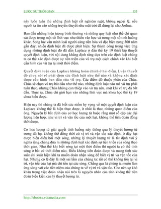 LƯỢC SỬ THỜI GIAN 153
http://ebooks.vdcmedia.com
này luôn tuân thủ những đinh luật rất nghiêm ngặt, không ngoại lệ, nếu
người ta tin vào những truyền thuyết như mặt trời đã dừng lại cho Joshua.
Ban đầu những hiện tượng bình thường và những quy luật như thế chỉ quan
sát được trong một số lĩnh vực như thiên văn học và trong một số tình huống
khác. Song lúc văn minh loài người càng tiến hóa và đặc biệt trong 300 năm
gần đây, nhiều định luật đã được phát hiện. Sự thành công trong việc ứng
dụng những định luật đó đã dẫn Laplace ở đầu thế kỷ 19 thiết lập thuyết
quyết định luận, với nội dung khẳng định rằng dựa trên các định luật chúng
ta có thể xác định được sự tiến triển của vũ trụ một cách chính xác khi biết
cấu hình của vũ trụ tại một thời điểm.
Quyết định luận của Laplace không hoàn chỉnh ở hai điểm. Luận thuyết
đó chưa nói rõ phải chọn các định luật như thế nào và không xác định
được cấu hình ban đầu của vũ trụ. Các điểm đó thuộc phần của Chúa.
Chúa sẽ chọn vũ trụ bắt đầu như thế nào, những định luật nào mà vũ trụ phải
tuân theo, nhưng Chúa không can thiệp vào vũ trụ nữa, một khi vũ trụ đã bắt
đầu. Thực ra, Chúa chỉ giới hạn vào những lĩnh vực mà khoa học thế kỷ 19
chưa hiểu được.
Hiện nay thì chúng ta đã biết các niềm hy vọng về một quyết định luận của
Laplace không thể là hiện thực được, ít nhất là theo những quan điểm của
ông. Nguyên lý bất định của cơ học lượng tử buộc rằng một số cặp các đại
lượng liên hợp, như vị trí và vận tốc của một hạt, không thể tiên đoán đồng
thời được.
Cơ học lượng tử giải quyết tình huống này thông qua lý thuyết lượng tử
trong đó hạt không thể đồng thời có vị trí và vận tốc xác định, ở đây hạt
được biểu diễn bởi một sóng, những lý thuyết lượng tử là tất định với ý
nghĩa rằng chúng đưa ra những định luật xác định sự tiến triển của sóng theo
thời gian. Như thế khi biết sóng tại một thời điểm thì người ta có thể tính
sóng ở bất cứ thời điểm nào. Điều không tiên đoán được và mang tính xác
suất chỉ xuất hiện khi ta muốn đoán nhận sóng để biết vị trí và vận tốc của
hạt. Nhưng có lẽ đây là một sai lầm của chúng ta: rất có thể không tồn tại vị
trí, vận tốc của hạt mà chỉ tồn tại các sóng. Chẳng qua là chúng ta muốn làm
ứng sóng với các tiền niệm của chúng ta về vị trí và vận tốc. Cho nên sự khó
khăn trong việc đoán nhận nói trên là nguyên nhân của tính không thể tiên
đoán biểu kiến của lý thuyết lượng tử.
 