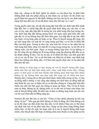 Stephen Hawking 154
http://ebooks.vdcmedia.com
Quả vậy, chúng ta đã định nghĩa lại nhiệm vụ của khoa học là phát kiến
những định luật cho phép chúng ta tiên đoán các sự kiện với độ chính xác
quyết định bởi nguyên lý bất định. Những câu hỏi còn lại là: các định luật và
trạng thái ban đầu của vũ trụ đã được chọn như thế nào và vì sao?
Trong quyển sách này, tôi đã chú trọng đặc biệt đến các định luật điều hành
hấp dẫn, bởi vì chính hấp dẫn đã quyết định hình dáng các cấu trúc vĩ mô
của vũ trụ, mặc dầu hấp dẫn là tương tác yếu nhất trong bốn loại tương tác.
Các định luật hấp dẫn không tương thích với quan niệm phổ biến đến mãi
gần đây là vũ trụ không thay đổi theo thời gian: Lực hấp dẫn là lực hút, điều
này buộc vũ trụ hoặc giãn nở hoặc co lại. Theo lý thuyết tương đối rộng, tồn
tại một trạng thái với mật độ vô cùng trong quá khứ, vụ nổ lớn là điểm bắt
đầu của thời gian. Tương tự như vậy, nếu toàn bộ vũ trụ co lại, phải tồn tại
một trạng thái khác cũng với mật độ vô cùng trong tương lai, vụ nổ lớn sẽ là
chung cuộc của thời gian. Ngay cả trong trường hợp toàn vũ trụ không co
lại, thì cũng tồn tại những kỳ dị trong những vùng địa phương dẫn đến sự co
lại thành những lỗ đen. Các kỳ dị này sẽ là điểm kết thúc của thời gian đối
với ai rơi vào lỗ đen. Tại vụ nổ lớn hoặc các điểm kỳ dị khác, mọi định luật
khoa học không còn đúng nữa, và Chúa toàn quyền chọn cho vũ trụ phải bắt
đầu như thế nào.
Khi chúng ta tổng hợp cơ học lượng tử với lý thuyết tương đối rộng,
hình như tồn tại một khả năng mới, chưa xuất hiện trước đây: không
gian và thời gian có thể làm thành một không gian hữu hạn bốn chiều
không kỳ dị, không biên tựa như mặt đất song với số chiều lớn hơn.
Dường như ý tưởng đó có thể giải thích được nhiều điều trong vũ trụ, ví như
sự đồng nhất ở thang vĩ mô cũng như những nơi lệch khỏi sự đồng nhất đó
như thiên hà, các sao và thậm chí cả cơ thể như chúng ta. Cũng phải tính đến
chiều của mũi tên thời gian mà chúng ta quan sát được. Nếu vũ trụ là hoàn
toàn tự thân, không kỳ dị, không biên và có thể mô tả hoàn toàn được bởi
một lý thuyết thống nhất, thì điều này sẽ đưa ra những ràng buộc sâu sắc cho
vai trò của Chúa như là Đấng sáng tạo.
Einstein đã một lần nêu ra câu hỏi: “Chúa có bao nhiêu phương án khi xây
dựng vũ trụ?”. Nếu quả giả thiết không có biên là đúng, thì Chúa không còn
tự do để chọn các điều kiện ban đầu nữa. Lẽ dĩ nhiên Chúa còn có thể chọn
các định luật mà vũ trụ phải tuân theo. Song sự lựa chọn cũng không được
nhiều lắm, có thể chỉ một, hai hoặc một số ít các lý thuyết thống nhất hoàn
chỉnh, như thuyết dây hỗn hợp, là không chứa mâu thuẫn và cho phép sự tồn
 