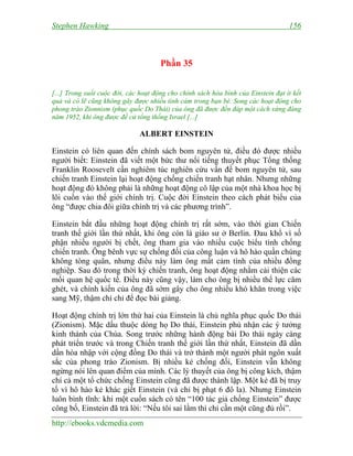 Stephen Hawking 156
http://ebooks.vdcmedia.com
Phần 35
[...] Trong suốt cuộc đời, các hoạt động cho chính sách hòa bình của Einstein đạt ít kết
quả và có lẽ cũng không gây được nhiều tình cảm trong bạn bè. Song các hoạt động cho
phong trào Zionnism (phục quốc Do Thái) của ông đã được đền đáp một cách xứng đáng
năm 1952, khi ông được đề cử tổng thống Israel [...]
ALBERT EINSTEIN
Einstein có liên quan đến chính sách bom nguyên tử, điều đó được nhiều
người biết: Einstein đã viết một bức thư nổi tiếng thuyết phục Tổng thống
Franklin Roosevelt cần nghiêm túc nghiên cứu vấn đề bom nguyên tử, sau
chiến tranh Einstein lại hoạt động chống chiến tranh hạt nhân. Nhưng những
hoạt động đó không phải là những hoạt động cô lập của một nhà khoa học bị
lôi cuốn vào thế giới chính trị. Cuộc đời Einstein theo cách phát biểu của
ông “được chia đôi giữa chính trị và các phương trình”.
Einstein bắt đầu những hoạt động chính trị rất sớm, vào thời gian Chiến
tranh thế giới lần thứ nhất, khi ông còn là giáo sư ở Berlin. Đau khổ vì số
phận nhiều người bị chết, ông tham gia vào nhiều cuộc biểu tình chống
chiến tranh. Ông bênh vực sự chống đối của công luận và hô hào quần chúng
không tòng quân, nhưng điều này làm ông mất cảm tình của nhiều đồng
nghiệp. Sau đó trong thời kỳ chiến tranh, ông hoạt động nhằm cải thiện các
mối quan hệ quốc tế. Điều này cũng vậy, làm cho ông bị nhiều thế lực căm
ghét, và chính kiến của ông đã sớm gây cho ông nhiều khó khăn trong việc
sang Mỹ, thậm chí chỉ để đọc bài giảng.
Hoạt động chính trị lớn thứ hai của Einstein là chủ nghĩa phục quốc Do thái
(Zionism). Mặc dầu thuộc dòng họ Do thái, Einstein phủ nhận các ý tưởng
kinh thánh của Chúa. Song trước những hành động bài Do thái ngày càng
phát triển trước và trong Chiến tranh thế giới lần thứ nhất, Einstein đã dần
dần hòa nhập với cộng đồng Do thái và trở thành một người phát ngôn xuất
sắc của phong trào Zionism. Bị nhiều kẻ chống đối, Einstein vẫn không
ngừng nói lên quan điểm của mình. Các lý thuyết của ông bị công kích, thậm
chí cả một tổ chức chống Einstein cũng đã được thành lập. Một kẻ đã bị truy
tố vì hô hào kẻ khác giết Einstein (và chỉ bị phạt 6 đô la). Nhưng Einstein
luôn bình tĩnh: khi một cuốn sách có tên “100 tác giả chống Einstein” được
công bố, Einstein đã trả lời: “Nếu tôi sai lầm thì chỉ cần một cũng đủ rồi”.
 