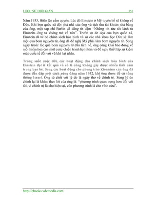 LƯỢC SỬ THỜI GIAN 157
http://ebooks.vdcmedia.com
Năm 1933, Hitle lên cầm quyền. Lúc đó Einstein ở Mỹ tuyên bố sẽ không về
Đức. Khi bọn quốc xã đột phá nhà của ông và tịch thu tài khoản nhà băng
của ông, một tạp chí Berlin đã đăng tít đậm “Những tin tức tốt lành từ
Einstein...ông ta không trở về nữa”. Trước sự đe dọa của bọn quốc xã,
Einstein đã từ bỏ chính sách hòa bình và sợ các nhà khoa học Đức sẽ làm
một quả bom nguyên tử, ông đã đề nghị Mỹ phải làm bom nguyên tử. Song
ngay trước lúc quả bom nguyên tử đầu tiên nổ, ông công khai báo động về
mối hiểm họa của một cuộc chiến tranh hạt nhân và đề nghị thiết lập sự kiểm
soát quốc tế đối với vũ khí hạt nhân.
Trong suốt cuộc đời, các hoạt động cho chính sách hòa bình của
Einstein đạt ít kết quả và có lẽ cũng không gây được nhiều tình cảm
trong bạn bè. Song các hoạt động cho phong trào Zionnism của ông đã
được đền đáp một cách xứng đáng năm 1952, khi ông được đề cử tổng
thống Israel. Ông từ chối với lý do là ngây thơ về chính trị. Song lý do
chính lại là khác: theo lời của ông là: “phương trình quan trọng hơn đối với
tôi, vì chính trị là cho hiện tại, còn phương trình là cho vĩnh cửu”.
 