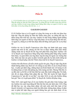 Stephen Hawking 158
http://ebooks.vdcmedia.com
Phần 36
[...] Có lẽ Galileo hơn ai cả là người có công lớn trong sự ra đời của khoa học hiện đại.
Ông đã chống lại Nhà thờ Thiên chúa giáo, sự chống đối này là điểm trung tâm triết học
của ông. Galileo là một trong những người khẳng định rằng con người có thể hy vọng
hiểu được vũ trụ hoạt động như thế nào... [...]
GALILEO GALILEI
Có lẽ Galileo hơn ai cả là người có công lớn trong sự ra đời của khoa học
hiện đại. Ông đã chống lại Nhà thờ Thiên chúa giáo, sự chống đối này là
điểm trung tâm triết học của ông. Galileo là một trong những người khẳng
định rằng con người có thể hy vọng hiểu được vũ trụ hoạt động như thế nào,
và ngoài ra, chúng ta có thể làm được điều đó bằng cách quan sát vụ trụ thực
tại.
Galileo tin vào lý thuyết Copecnicus (cho rằng các hành tinh quay xung
quanh mặt trời) từ lâu, nhưng chỉ khi tìm ra được những điều hiển nhiên
chứng minh cho lý thuyết đó thì ông mới phát biểu công khai. Galileo viết
về lý thuyết của Copecnicus bằng tiếng Italy (không phải bằng tiếng Latinh
hàm lâm), và quan điểm của ông được ủng hộ rộng rãi ngoài các trường Đại
học. Điều này làm các giáo sư phái Aristotle giận dữ, họ liên minh chống lại
Galileo và thuyết phục nhà thờ Thiên chúa triệt bỏ lý thuyết Copecnicus.
Galileo bèn đến Rome yết kiến chính quyền tôn giáo. Ông lý luận rằng Kinh
thánh không nhằm mục đích nói với chúng ta mọi điều về các lý thuyết khoa
học, và phải giả định rằng, những đoạn mà Kinh thánh trái với lương tri chỉ
là những đoạn có tính chất phúng dụ, biểu tượng mà thôi. Nhưng Nhà thờ, lo
sợ đến một vụ bê bối có thể làm thất bại cuộc đấu tranh chống đạo Tin lành,
nên đã sử dụng những biện pháp đàn áp. Nhà thờ tuyên bố luận thuyết
Copecnicus là “giả dối và sai lầm” vào năm 1616 và yêu cầu Galileo đừng
bao giờ “bảo vệ và giữ quan điểm” lý thuyết đó. Galileo đã phục tùng.
Năm 1623, một người bạn cố tri của Galileo lên giữ chức Giáo hoàng. Lập
tức Galileo tìm cách hoạt động để Nhà thờ thủ tiêu sắc lệnh năm 1616. Ông
đã thất bại, tuy vậy cũng được phép viết một cuốn sách bàn luận về hai
thuyết Aristotle và Copecnicus dưới hai điều kiện: không được đứng về phái
nào và phải kết luận rằng con người không bao giờ xác định được vũ trụ
 
