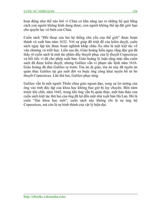 LƯỢC SỬ THỜI GIAN 159
http://ebooks.vdcmedia.com
hoạt động như thế nào bởi vì Chúa có khả năng tạo ra những hệ quả bằng
cách con người không hình dung được, con người không thể áp đặt giới hạn
cho quyền lực vô biên của Chúa.
Cuốn sách “Đối thoại của hai hệ thống chủ yếu của thế giới” được hoàn
thành và xuất bản năm 1632. Với sự giúp đỡ triệt để của kiểm duyệt, cuốn
sách ngay lập tức được hoan nghênh khắp châu Âu như là một kiệt tác về
văn chương và triết học. Liền sau đó, Giáo hoàng hiểu ngay rằng độc giả đã
thấy rõ cuốn sách là một tác phẩm đầy thuyết phục của lý thuyết Copecnicus
và hối tiếc vì đã cho phép xuất bản. Giáo hoàng lý luận rằng mặc dầu cuốn
sách đã được kiểm duyệt, nhưng Galileo vẫn vi phạm sắc lệnh năm 1616.
Giáo hoàng đã đưa Galileo ra trước Tòa án dị giáo, tòa án này đã tuyên án
quản thúc Galileo tại gia suốt đời và buộc ông công khai tuyên bố từ bỏ
thuyết Copecnicus. Lần thứ hai, Galileo phục tùng.
Galileo vẫn là một người Thiên chúa giáo ngoan đạo, song sự tin tưởng của
ông vào tính độc lập của khoa học không bao giờ bị lay chuyển. Bốn năm
trước khi chết, năm 1642, trong khi ông vẫn bị quản thúc, một bản thảo của
cuốn sách kiệt tác thứ hai của ông đã lọt đến một nhà xuất bản Hà Lan. Đó là
cuốn “Hai khoa học mới”, cuốn sách này không chỉ là sự ủng hộ
Copecnicus, mà còn là sự hình thành của vật lý hiện đại.
 