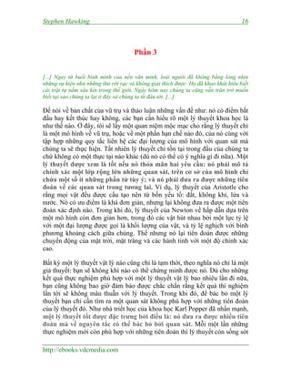 Stephen Hawking 16
http://ebooks.vdcmedia.com
Phần 3
[...] Ngay từ buổi bình minh của nền văn minh, loài người đã không bằng lòng nhìn
những sự kiện như những thứ rời rạc và không giải thích được. Họ đã khao khát hiểu biết
cái trật tự nằm sâu kín trong thế giới. Ngày hôm nay chúng ta cũng vẫn trăn trở muốn
biết tại sao chúng ta lại ở đây và chúng ta từ đâu tới. [...]
Để nói về bản chất của vũ trụ và thảo luận những vấn đề như: nó có điểm bắt
đầu hay kết thúc hay không, các bạn cần hiểu rõ một lý thuyết khoa học là
như thế nào. Ở đây, tôi sẽ lấy một quan niệm mộc mạc cho rằng lý thuyết chỉ
là một mô hình về vũ trụ, hoặc về một phần hạn chế nào đó, của nó cùng với
tập hợp những quy tắc liên hệ các đại lượng của mô hình với quan sát mà
chúng ta sẽ thực hiện. Tất nhiên lý thuyết chỉ tồn tại trong đầu của chúng ta
chứ không có một thực tại nào khác (dù nó có thể có ý nghĩa gì đi nữa). Một
lý thuyết được xem là tốt nếu nó thỏa mãn hai yêu cầu: nó phải mô tả
chính xác một lớp rộng lớn những quan sát, trên cơ sở của mô hình chỉ
chứa một số ít những phần tử tùy ý; và nó phải đưa ra được những tiên
đoán về các quan sát trong tương lai. Ví dụ, lý thuyết của Aristotle cho
rằng mọi vật đều được cấu tạo nên từ bốn yếu tố: đất, không khí, lửa và
nước. Nó có ưu điểm là khá đơn giản, nhưng lại không đưa ra được một tiên
đoán xác định nào. Trong khi đó, lý thuyết của Newton về hấp dẫn dựa trên
một mô hình còn đơn giản hơn, trong đó các vật hút nhau bởi một lực tỷ lệ
với một đại lượng được gọi là khối lượng của vật, và tỷ lệ nghịch với bình
phương khoảng cách giữa chúng. Thế nhưng nó lại tiên đoán được những
chuyển động của mặt trời, mặt trăng và các hành tinh với một độ chính xác
cao.
Bất kỳ một lý thuyết vật lý nào cũng chỉ là tạm thời, theo nghĩa nó chỉ là một
giả thuyết: bạn sẽ không khi nào có thể chứng minh được nó. Dù cho những
kết quả thực nghiệm phù hợp với một lý thuyết vật lý bao nhiêu lần đi nữa,
bạn cũng không bao giờ đảm bảo được chắc chắn rằng kết quả thí nghiệm
lần tới sẽ không mâu thuẫn với lý thuyết. Trong khi đó, để bác bỏ một lý
thuyết bạn chỉ cần tìm ra một quan sát không phù hợp với những tiên đoán
của lý thuyết đó. Như nhà triết học của khoa học Karl Popper đã nhấn mạnh,
một lý thuyết tốt được đặc trưng bởi điều là: nó đưa ra được nhiều tiên
đoán mà về nguyên tắc có thể bác bỏ bởi quan sát. Mỗi một lần những
thực nghiệm mới còn phù hợp với những tiên đoán thì lý thuyết còn sống sót
 