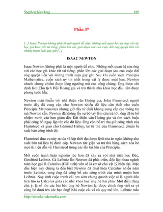 Stephen Hawking 160
http://ebooks.vdcmedia.com
Phần 37
[...] Isaac Newton không phải là một người dễ chịu. Những mối quan hệ của ông với các
học giả khác rất tai tiếng, phần lớn các giai đoạn sau của cuộc đời ông quyện liền với
những tranh luận gay gắt [...]
ISAAC NEWTON
Isaac Newton không phải là một người dễ chịu. Những mối quan hệ của ông
với các học giả khác rất tai tiếng, phần lớn các giai đoạn sau của cuộc đời
ông quyện liền với những tranh luận gay gắt. Sau khi cuốn sách Principia
Mathematica, cuốn sách uy tín nhất trong vật lý được xuất bản, Newton
nhanh chóng chiếm được lòng ngưỡng mộ của công chúng. Ông được chỉ
định làm Chủ tịch Hội Hoàng gia và trở thành nhà khoa học đầu tiên được
phong tước hầu.
Newton mâu thuẫn với nhà thiên văn Hoàng gia, John Flamsteed, người
trước đây đã cung cấp cho Newton nhiều dữ liệu cần thiết cho cuốn
Principia Mathematica nhưng giờ đây từ chối không cung cấp các thông tin
mà Newton cần. Newton đã không lấy sự bó tay làm câu trả lời, ông đã tự bổ
nhiệm mình vào ban giám đốc Đài thiên văn Hoàng gia và tìm cách buộc
phải công bố ngay lập tức các dữ liệu. Ông còn bố trí thu giữ công trình của
Flamsteed và giao cho Edmond Halley, kẻ tử thù của Flamsteed, chuẩn bị
xuất bản công trình đó.
Flamsteed đưa vụ này ra tòa và kịp thời đạt được lệnh tòa án ngăn không cho
xuất bản tài liệu bị đánh cắp. Newton tức giận và trả thù bằng cách xóa bỏ
mọi tài liệu dẫn về Flamsteed trong các lần tái bản của Principia.
Một cuộc tranh luận nghiêm túc hơn đã xảy ra với nhà triết học Đức,
Gottfried Leibniz. Cả Leibniz lẫn Newton đã phát triển, độc lập nhau ngành
toán học gọi là Calculus (Giải tích) vốn sẽ là cơ sở cho vật lý hiện đại. Mặc
dầu hiện nay chúng ta đều biết Newton đã phát hiện Calculus nhiều năm
trước Leibniz, song ông đã công bố các công trình của mình muộn hơn
Leibniz. Nảy sinh cuộc tranh cãi om sòm chung quanh việc ai là người đầu
tiên tìm ra Calculus giữa các nhà khoa học ủng hộ hai phía. Một điều đáng
chú ý, là số lớn các bài báo ủng hộ Newton lại được chính ông viết ra và
công bố dưới tên các bạn ông! Khi cuộc cãi vã có quy mô lớn, Leibniz mắc
 