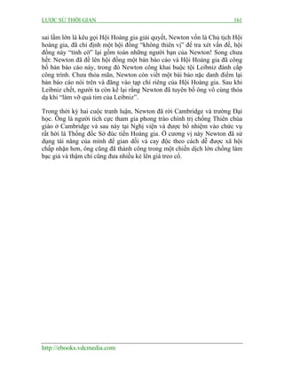 LƯỢC SỬ THỜI GIAN 161
http://ebooks.vdcmedia.com
sai lầm lớn là kêu gọi Hội Hoàng gia giải quyết, Newton vốn là Chủ tịch Hội
hoàng gia, đã chỉ định một hội đồng “không thiên vị” để tra xét vấn đề, hội
đồng này “tình cờ” lại gồm toàn những người bạn của Newton! Song chưa
hết: Newton đã đề lên hội đồng một bản báo cáo và Hội Hoàng gia đã công
bố bản báo cáo này, trong đó Newton công khai buộc tội Leibniz đánh cắp
công trình. Chưa thỏa mãn, Newton còn viết một bài báo nặc danh điểm lại
bản báo cáo nói trên và đăng vào tạp chí riêng của Hội Hoàng gia. Sau khi
Leibniz chết, người ta còn kể lại rằng Newton đã tuyên bố ông vô cùng thỏa
dạ khi “làm vỡ quả tim của Leibniz”.
Trong thời kỳ hai cuộc tranh luận, Newton đã rời Cambridge và trường Đại
học. Ông là người tích cực tham gia phong trào chính trị chống Thiên chúa
giáo ở Cambridge và sau này tại Nghị viện và được bổ nhiệm vào chức vụ
rất hời là Thống đốc Sở đúc tiền Hoàng gia. Ở cương vị này Newton đã sử
dụng tài năng của mình để gian dối và cay độc theo cách dễ được xã hội
chấp nhận hơn, ông cũng đã thành công trong một chiến dịch lớn chống làm
bạc giả và thậm chí cũng đưa nhiều kẻ lên giá treo cổ.
 