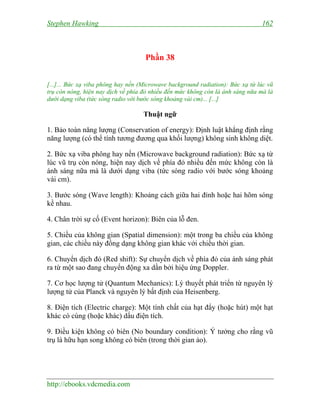 Stephen Hawking 162
http://ebooks.vdcmedia.com
Phần 38
[...]... Bức xạ viba phông hay nền (Microwave background radiation): Bức xạ từ lúc vũ
trụ còn nóng, hiện nay dịch về phía đỏ nhiều đến mức không còn là ánh sáng nữa mà là
dưới dạng viba (tức sóng radio với bước sóng khoảng vài cm)... [...]
Thuật ngữ
1. Bảo toàn năng lượng (Conservation of energy): Định luật khẳng định rằng
năng lượng (có thể tính tương đương qua khối lượng) không sinh không diệt.
2. Bức xạ viba phông hay nền (Microwave background radiation): Bức xạ từ
lúc vũ trụ còn nóng, hiện nay dịch về phía đỏ nhiều đến mức không còn là
ánh sáng nữa mà là dưới dạng viba (tức sóng radio với bước sóng khoảng
vài cm).
3. Bước sóng (Wave length): Khoảng cách giữa hai đỉnh hoặc hai hõm sóng
kề nhau.
4. Chân trời sự cố (Event horizon): Biên của lỗ đen.
5. Chiều của không gian (Spatial dimension): một trong ba chiều của không
gian, các chiều này đồng dạng không gian khác với chiều thời gian.
6. Chuyển dịch đỏ (Red shift): Sự chuyển dịch về phía đỏ của ánh sáng phát
ra từ một sao đang chuyển động xa dần bởi hiệu ứng Doppler.
7. Cơ học lượng tử (Quantum Mechanics): Lý thuyết phát triển từ nguyên lý
lượng tử của Planck và nguyên lý bất định của Heisenberg.
8. Điện tích (Electric charge): Một tính chất của hạt đẩy (hoặc hút) một hạt
khác có cùng (hoặc khác) dấu điện tích.
9. Điều kiện không có biên (No boundary condition): Ý tưởng cho rằng vũ
trụ là hữu hạn song không có biên (trong thời gian ảo).
 