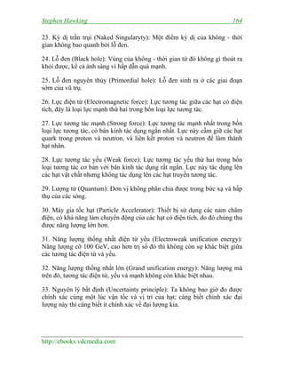 Stephen Hawking 164
http://ebooks.vdcmedia.com
23. Kỳ dị trần trụi (Naked Singularyty): Một điểm kỳ dị của không - thời
gian không bao quanh bởi lỗ đen.
24. Lỗ đen (Black hole): Vùng của không - thời gian từ đó không gì thoát ra
khỏi được, kể cả ánh sáng vì hấp dẫn quá mạnh.
25. Lỗ đen nguyên thủy (Primordial hole): Lỗ đen sinh ra ở các giai đoạn
sớm của vũ trụ.
26. Lực điện từ (Electromagnetic force): Lực tương tác giữa các hạt có điện
tích, đây là loại lực mạnh thứ hai trong bốn loại lực tương tác.
27. Lực tương tác mạnh (Strong force): Lực tương tác mạnh nhất trong bốn
loại lực tương tác, có bán kính tác dụng ngắn nhất. Lực này cầm giữ các hạt
quark trong proton và neutron, và liên kết proton và neutron để làm thành
hạt nhân.
28. Lực tương tác yếu (Weak force): Lực tương tác yếu thứ hai trong bốn
loại tương tác cơ bản với bán kính tác dụng rất ngắn. Lực này tác dụng lên
các hạt vật chất nhưng không tác dụng lên các hạt truyền tương tác.
29. Lượng tử (Quantum): Đơn vị không phân chia được trong bức xạ và hấp
thụ của các sóng.
30. Máy gia tốc hạt (Particle Accelerator): Thiết bị sử dụng các nam châm
điện, có khả năng làm chuyển động của các hạt có điện tích, do đó chúng thu
được năng lượng lớn hơn.
31. Năng lượng thống nhất điện từ yếu (Electroweak unification energy):
Năng lượng cỡ 100 GeV, cao hơn trị số đó thì không còn sự khác biệt giữa
các tương tác điện từ và yếu.
32. Năng lượng thống nhất lớn (Grand unification energy): Năng lượng mà
trên đó, tương tác điện từ, yếu và mạnh không còn khác biệt nhau.
33. Nguyên lý bất định (Uncertainty principle): Ta không bao giờ đo được
chính xác cùng một lúc vận tốc và vị trí của hạt; càng biết chính xác đại
lượng này thì càng biết ít chính xác về đại lượng kia.
 