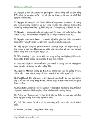 LƯỢC SỬ THỜI GIAN 165
http://ebooks.vdcmedia.com
34. Nguyên lý loại trừ (Exclusion principle): Hai hạt đồng nhất có spin bằng
1/2 không thể có cùng một vị trí và vận tốc (trong giới hạn xác định bởi
nguyên lý bất định).
35. Nguyên lý lượng tử của Planck (Planck’s quantum principle): Ý tưởng
cho rằng ánh sáng (hoặc bất kỳ một sóng cổ điển nào khác) có thể hấp thụ
theo từng lượng nhỏ rời rạc, gọi là lượng tử, có năng lượng tỷ lệ với tần số.
36. Nguyên lý vị nhân (Anthropic principle): Ta thấy vũ trụ như thế này bởi
vì nếu vũ trụ khác đi thì ta không thể tồn tại được để mà quan sát nó.
37. Nguyên tử (Atom): Đơn vị cơ sở của vật chất, gồm hạt nhân (cấu thành
bởi proton và neutron) có các electron chuyển động chung quanh.
38. Nhị nguyên sóng/hạt (Wave/particle duality): Một khái niệm trong cơ
học lượng tử nói rằng không có sự khác biệt giữa sóng và hạt: một hạt đôi
khi có dáng điệu của sóng và ngược lại.
39. Nón ánh sáng (Light cone): Một mặt trong không - thời gian giới hạn các
hướng khả dĩ cho những tia ánh sáng đi qua một sự kiện.
40. Neutrino: Một hạt cơ bản rất nhẹ (rất có thể là không có khối lượng) chỉ
tham gia vào các tương tác yếu và hấp dẫn.
41. Neutron: Một hạt không có điện tích, nhiều tính chất rất giống proton,
chiếm xấp xỉ một nửa số trong các hạt cấu thành hạt nhân nguyên tử.
42. Pha (Phase): Đối với sóng, vị trí của nó trong chu kỳ tại một thời điểm:
đây là số đo xem sóng đang ở đỉnh, ở hõm hoặc ở một điểm nào khác giữa
đỉnh và hõm.
43. Phản hạt (Antiparticle): Mỗi loại hạt có một phản hạt tương ứng. Mỗi hạt
chạm với phản hạt thì chúng hủy nhau và cho thoát ra năng lượng.
44. Phóng xạ (Radioactivity): Quá trình chuyển biến tự phát của một hạt
nhân nguyên tử này thành một hạt nhân khác
45. Phổ (Spectrum): Sự tách, ví dụ, của sóng điện từ ra các tần số thành
phần.
46. Photon (Photon): Lượng tử của ánh sáng.
 