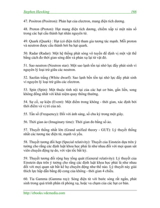 Stephen Hawking 166
http://ebooks.vdcmedia.com
47. Positron (Positron): Phản hạt của electron, mang điện tích dương.
48. Proton (Proton): Hạt mang điện tích dương, chiếm xấp xỉ một nửa số
trong các hạt cấu thành hạt nhân nguyên tử.
49. Quark (Quark) : Hạt (có điện tích) tham gia tương tác mạnh. Mỗi proton
và neutron được cấu thành bởi ba hạt quark.
50. Radar (Radar): Một hệ thống phát sóng vô tuyến để định vị một vật thể
bằng cách đo thời gian sóng đến và phản xạ lại từ vật đó.
51. Sao neutron (Neutron star): Một sao lạnh tồn tại nhờ lực đẩy phát sinh vì
nguyên lý loại trừ giữa các neutron.
52. Saolùn trắng (White dwarf): Sao lạnh bền tồn tại nhờ lực đẩy phát sinh
vì nguyên lý loại trừ giữa các electron.
53. Spin (Spin): Một thuộc tính nội tại của các hạt cơ bản, gắn liền, song
không đồng nhất với khái niệm quay thông thường.
54. Sự cố, sự kiện (Event): Một điểm trong không - thời gian, xác định bởi
thời điểm và vị trí của nó.
55. Tần số (Frequency): Đối với ánh sáng, số chu kỳ trong một giây.
56. Thời gian ảo (Imaginary time): Thời gian đo bằng số ảo.
57. Thuyết thống nhất lớn (Grand unified theory - GUT): Lý thuyết thống
nhất các tương tác điện từ, mạnh và yếu.
58. Thuyết tương đối hẹp (Special relativity): Thuyết của Einstein dựa trên ý
tưởng cho rằng các định luật khoa học phải là như nhau đối với mọi quan sát
viên chuyển động tự do, với vận tốc bất kỳ.
59. Thuyết tương đối rộng hay tổng quát (General relativity): Lý thuyết của
Einstein dựa trên ý tưởng cho rằng các định luật khoa học phải là như nhau
đối với mọi quan sát bất kể họ chuyển động như thế nào. Lý thuyết này giải
thích lực hấp dẫn bằng độ cong của không - thời gian 4 chiều.
60. Tia Gamma (Gamma ray): Sóng điện từ với bước sóng rất ngắn, phát
sinh trong quá trình phân rã phóng xạ, hoặc va chạm của các hạt cơ bản.
 